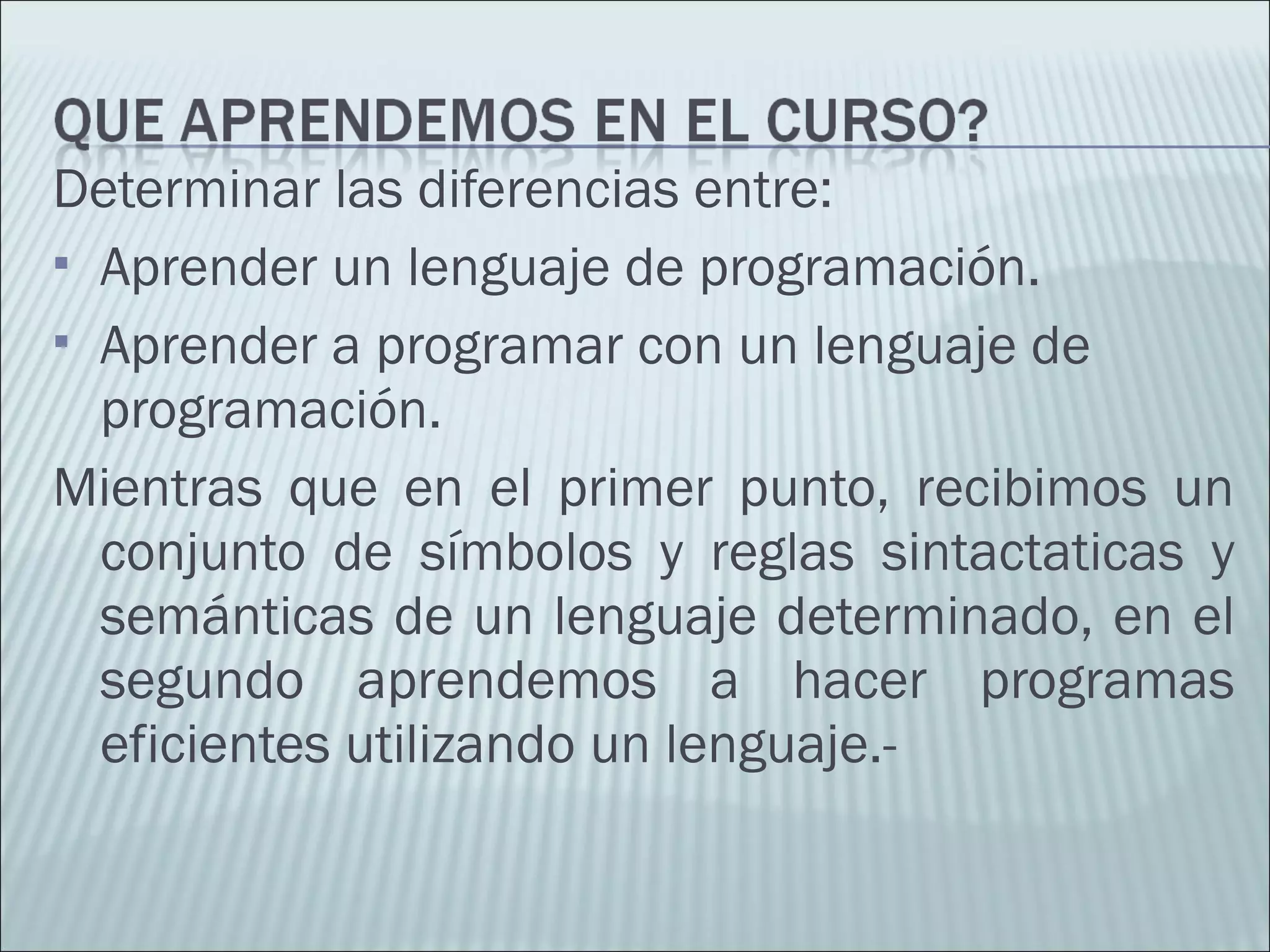 Determinar las diferencias entre:
 Aprender un lenguaje de programación.
 Aprender a programar con un lenguaje de
programación.
Mientras que en el primer punto, recibimos un
conjunto de símbolos y reglas sintactaticas y
semánticas de un lenguaje determinado, en el
segundo aprendemos a hacer programas
eficientes utilizando un lenguaje.-
 