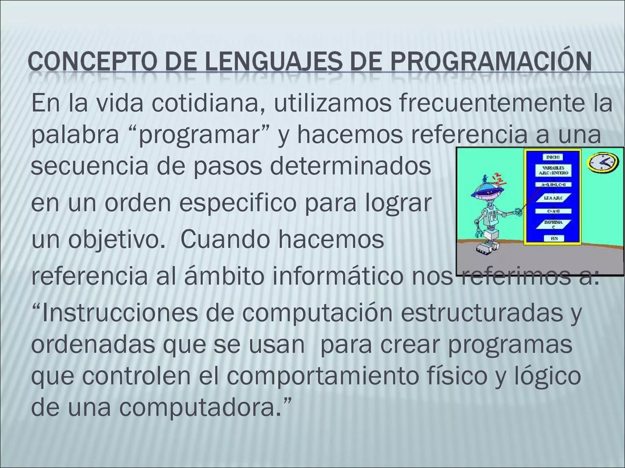 En la vida cotidiana, utilizamos frecuentemente la
palabra “programar” y hacemos referencia a una
secuencia de pasos determinados
en un orden especifico para lograr
un objetivo. Cuando hacemos
referencia al ámbito informático nos referimos a:
“Instrucciones de computación estructuradas y
ordenadas que se usan para crear programas
que controlen el comportamiento físico y lógico
de una computadora.”
 