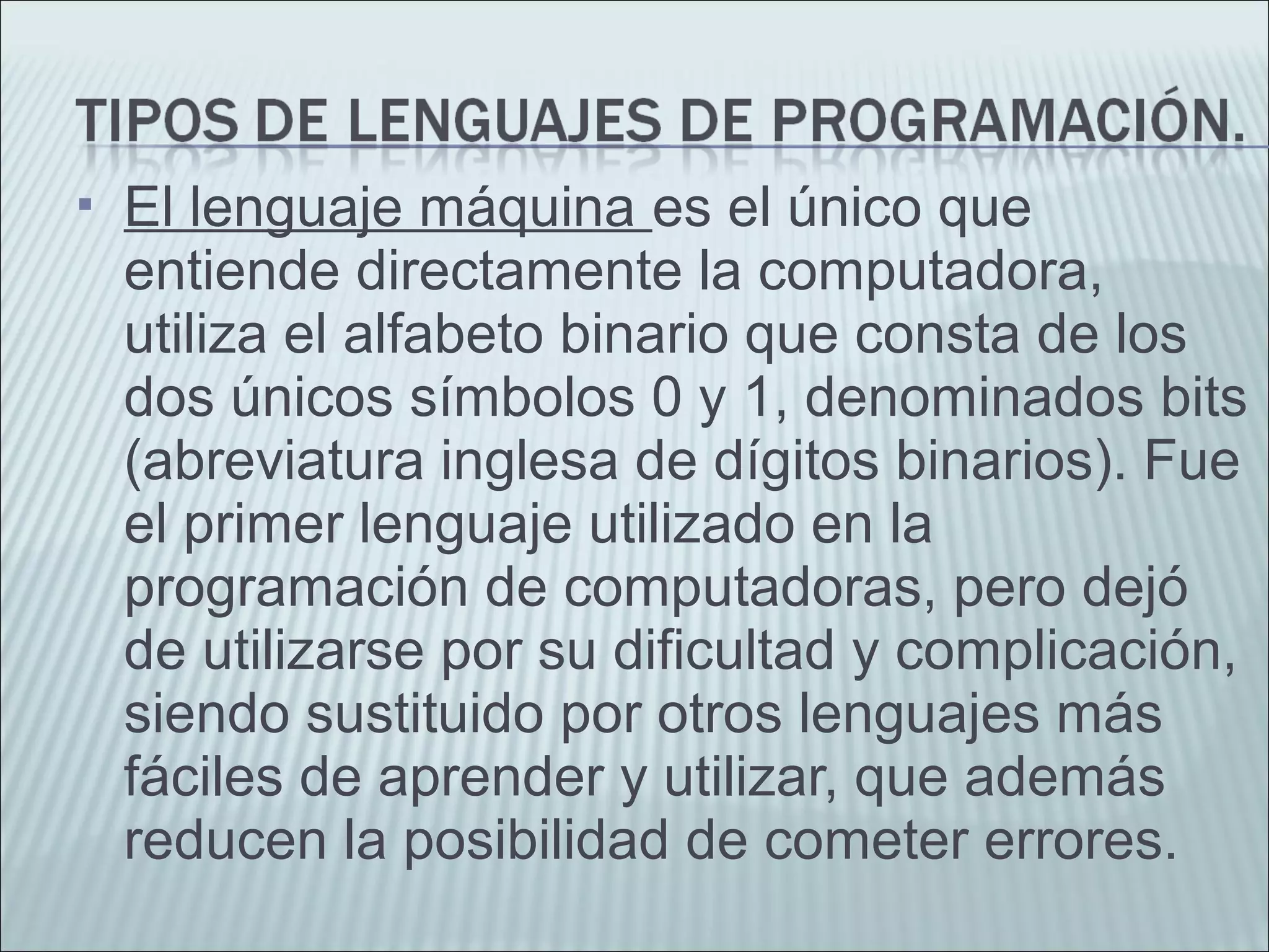  El lenguaje máquina es el único que
entiende directamente la computadora,
utiliza el alfabeto binario que consta de los
dos únicos símbolos 0 y 1, denominados bits
(abreviatura inglesa de dígitos binarios). Fue
el primer lenguaje utilizado en la
programación de computadoras, pero dejó
de utilizarse por su dificultad y complicación,
siendo sustituido por otros lenguajes más
fáciles de aprender y utilizar, que además
reducen la posibilidad de cometer errores.
 