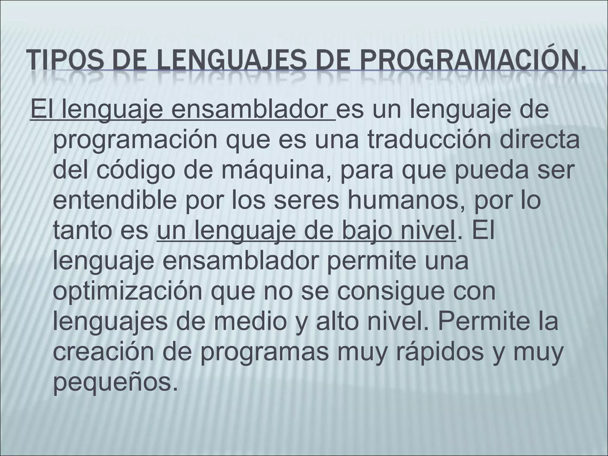 El lenguaje ensamblador es un lenguaje de
programación que es una traducción directa
del código de máquina, para que pueda ser
entendible por los seres humanos, por lo
tanto es un lenguaje de bajo nivel. El
lenguaje ensamblador permite una
optimización que no se consigue con
lenguajes de medio y alto nivel. Permite la
creación de programas muy rápidos y muy
pequeños.
 