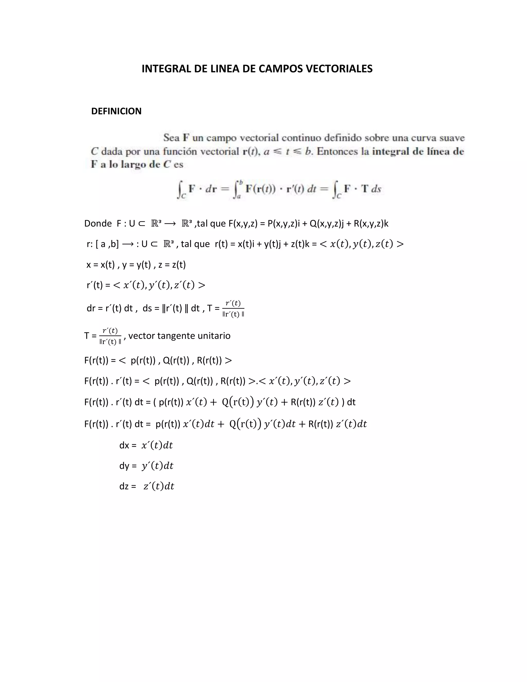 INTEGRAL DE LINEA DE CAMPOS VECTORIALES
DEFINICION
Donde F : U ⊂ ℝᵌ ⟶ ℝᵌ ,tal que F(x,y,z) = P(x,y,z)i + Q(x,y,z)j + R(x,y,z)k
r: [ a ,b] ⟶ : U ⊂ ℝᵌ , tal que r(t) = x(t)i + y(t)j + z(t)k = < 𝑥(𝑡), 𝑦(𝑡), 𝑧(𝑡) >
x = x(t) , y = y(t) , z = z(t)
r´(t) = < 𝑥´(𝑡), 𝑦´(𝑡), 𝑧´(𝑡) >
dr = r´(t) dt , ds = ǁr´(t) ǁ dt , T =
𝑟´(𝑡)
ǁr´(t) ǁ
T =
𝑟´(𝑡)
ǁr´(t) ǁ
, vector tangente unitario
F(r(t)) = < p(r(t)) , Q(r(t)) , R(r(t)) >
F(r(t)) . r´(t) = < p(r(t)) , Q(r(t)) , R(r(t)) >.< 𝑥´(𝑡), 𝑦´(𝑡), 𝑧´(𝑡) >
F(r(t)) . r´(t) dt = ( p(r(t)) 𝑥´(𝑡) + Q(r(t)) 𝑦´(𝑡) + R(r(t)) 𝑧´(𝑡) ) dt
F(r(t)) . r´(t) dt = p(r(t)) 𝑥´(𝑡)𝑑𝑡 + Q(r(t)) 𝑦´(𝑡)𝑑𝑡 + R(r(t)) 𝑧´(𝑡)𝑑𝑡
dx = 𝑥´(𝑡)𝑑𝑡
dy = 𝑦´(𝑡)𝑑𝑡
dz = 𝑧´(𝑡)𝑑𝑡
 