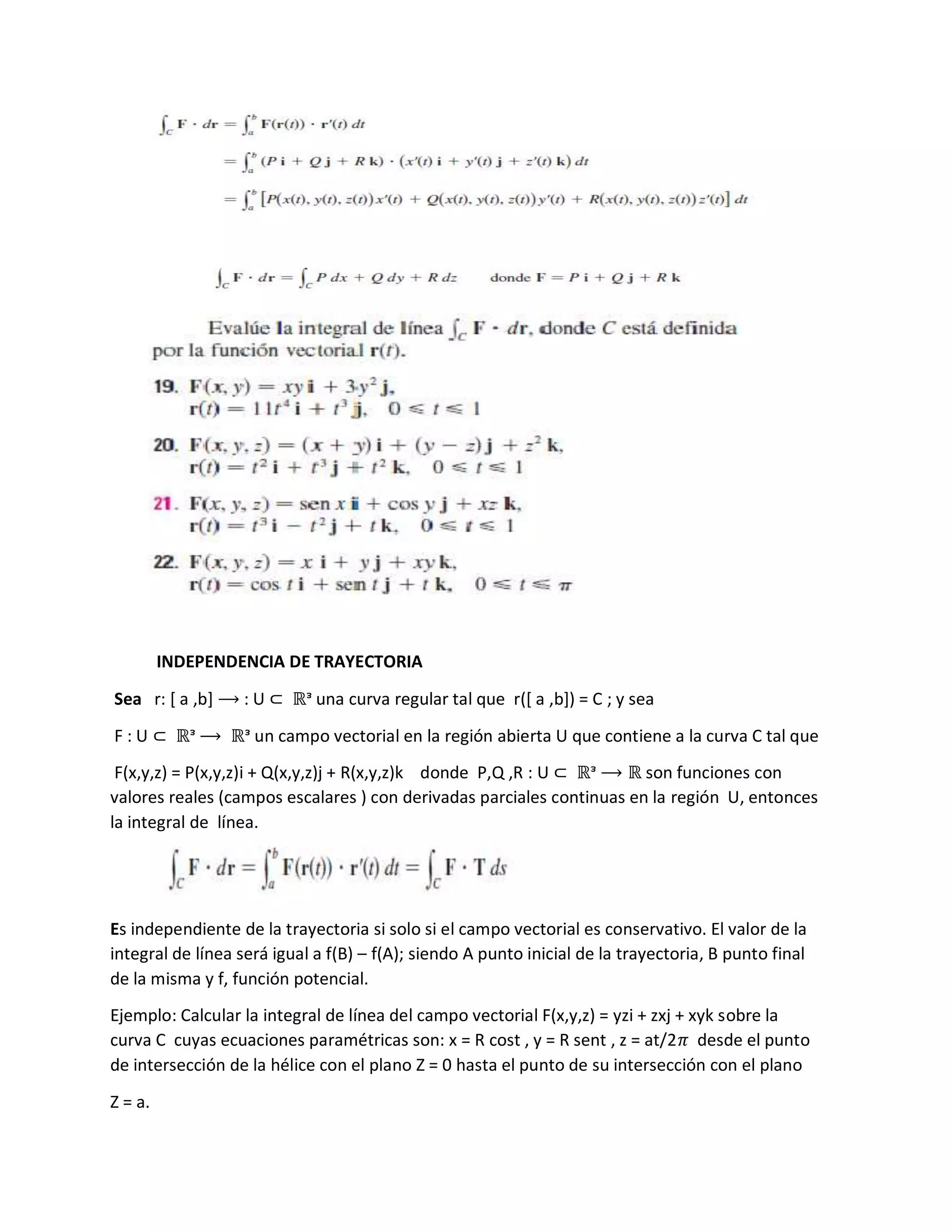 INDEPENDENCIA DE TRAYECTORIA
Sea r: [ a ,b] ⟶ : U ⊂ ℝᵌ una curva regular tal que r([ a ,b]) = C ; y sea
F : U ⊂ ℝᵌ ⟶ ℝᵌ un campo vectorial en la región abierta U que contiene a la curva C tal que
F(x,y,z) = P(x,y,z)i + Q(x,y,z)j + R(x,y,z)k donde P,Q ,R : U ⊂ ℝᵌ ⟶ ℝ son funciones con
valores reales (campos escalares ) con derivadas parciales continuas en la región U, entonces
la integral de línea.
Es independiente de la trayectoria si solo si el campo vectorial es conservativo. El valor de la
integral de línea será igual a f(B) – f(A); siendo A punto inicial de la trayectoria, B punto final
de la misma y f, función potencial.
Ejemplo: Calcular la integral de línea del campo vectorial F(x,y,z) = yzi + zxj + xyk sobre la
curva C cuyas ecuaciones paramétricas son: x = R cost , y = R sent , z = at/2𝜋 desde el punto
de intersección de la hélice con el plano Z = 0 hasta el punto de su intersección con el plano
Z = a.
 