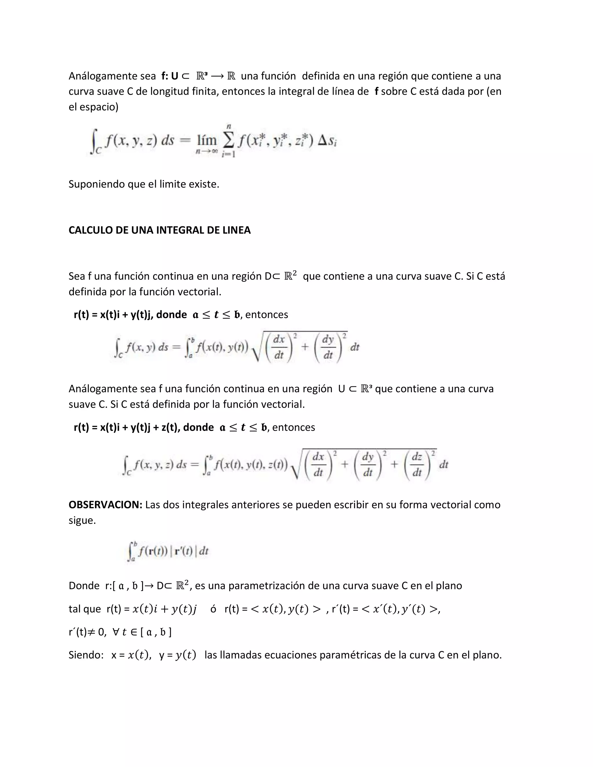 Análogamente sea f: U ⊂ ℝᵌ ⟶ ℝ una función definida en una región que contiene a una
curva suave C de longitud finita, entonces la integral de línea de f sobre C está dada por (en
el espacio)
Suponiendo que el limite existe.
CALCULO DE UNA INTEGRAL DE LINEA
Sea f una función continua en una región D⊂ ℝ2
que contiene a una curva suave C. Si C está
definida por la función vectorial.
r(t) = x(t)i + y(t)j, donde 𝖆 ≤ 𝒕 ≤ 𝖇, entonces
Análogamente sea f una función continua en una región U ⊂ ℝᵌ que contiene a una curva
suave C. Si C está definida por la función vectorial.
r(t) = x(t)i + y(t)j + z(t), donde 𝖆 ≤ 𝒕 ≤ 𝖇, entonces
OBSERVACION: Las dos integrales anteriores se pueden escribir en su forma vectorial como
sigue.
Donde r:[ 𝔞 , 𝔟 ]→ D⊂ ℝ2
, es una parametrización de una curva suave C en el plano
tal que r(t) = 𝑥(𝑡)𝑖 + 𝑦(𝑡)𝑗 ó r(t) = < 𝑥(𝑡), 𝑦(𝑡) > , r´(t) = < 𝑥´(𝑡), 𝑦´(𝑡) >,
r´(t)≠ 0, ∀ 𝑡 ∈ [ 𝔞 , 𝔟 ]
Siendo: x = 𝑥(𝑡), y = 𝑦(𝑡) las llamadas ecuaciones paramétricas de la curva C en el plano.
 