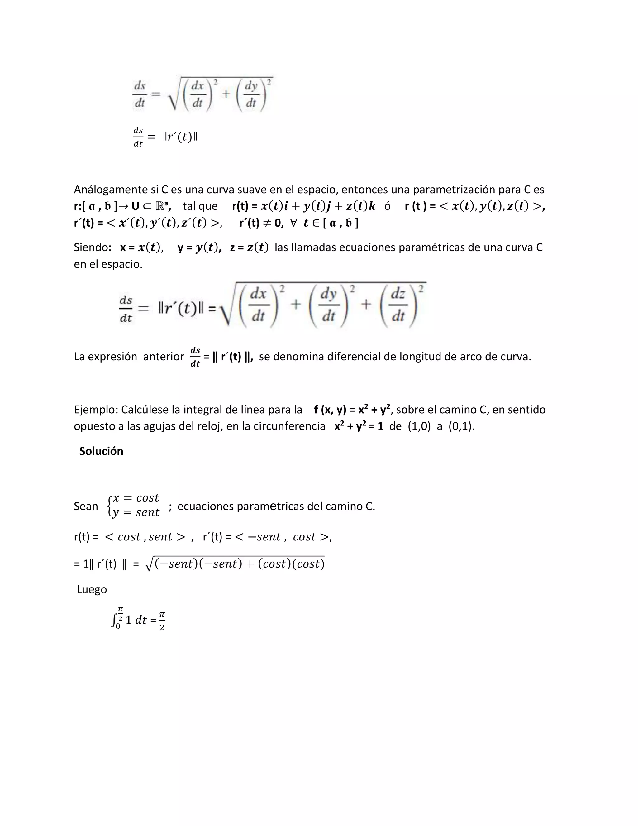𝑑𝑠
𝑑𝑡
= ǁ𝑟´(𝑡)ǁ
Análogamente si C es una curva suave en el espacio, entonces una parametrización para C es
r:[ 𝖆 , 𝖇 ]→ U ⊂ ℝᵌ, tal que r(t) = 𝒙(𝒕)𝒊 + 𝒚(𝒕)𝒋 + 𝒛(𝒕)𝒌 ó r (t ) = < 𝒙(𝒕), 𝒚(𝒕), 𝒛(𝒕) >,
r´(t) = < 𝒙´(𝒕), 𝒚´(𝒕), 𝒛´(𝒕) >, r´(t) ≠ 0, ∀ 𝒕 ∈ [ 𝖆 , 𝖇 ]
Siendo: x = 𝒙(𝒕), y = 𝒚(𝒕), z = 𝒛(𝒕) las llamadas ecuaciones paramétricas de una curva C
en el espacio.
La expresión anterior
𝒅𝒔
𝒅𝒕
= ǁ r´(t) ǁ, se denomina diferencial de longitud de arco de curva.
Ejemplo: Calcúlese la integral de línea para la f (x, y) = x2
+ y2
, sobre el camino C, en sentido
opuesto a las agujas del reloj, en la circunferencia x2
+ y2
= 1 de (1,0) a (0,1).
Solución
Sean {
𝑥 = 𝑐𝑜𝑠𝑡
𝑦 = 𝑠𝑒𝑛𝑡 ; ecuaciones parametricas del camino C.
r(t) = < 𝑐𝑜𝑠𝑡 , 𝑠𝑒𝑛𝑡 > , r´(t) = < −𝑠𝑒𝑛𝑡 , 𝑐𝑜𝑠𝑡 >,
= 1ǁ r´(t) ǁ = ඥ(−𝑠𝑒𝑛𝑡)(−𝑠𝑒𝑛𝑡) + (𝑐𝑜𝑠𝑡)(𝑐𝑜𝑠𝑡)
Luego
∫ 1 𝑑𝑡
𝜋
2
0
=
𝜋
2
 