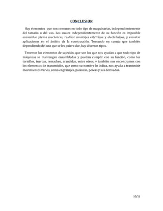 10/11
CONCLUSION
Hay elementos que son comunes en todo tipo de maquinarias, independientemente
del tamaño o del uso. Los cuales independientemente de su función es imposible
ensamblar piezas mecánicas, realizar montajes eléctricos y electrónicos, y rematar
aplicaciones en el ámbito de la construcción. Tomando en cuenta que también
dependiendo del uso que se les quiera dar, hay diversos tipos.
Tenemos los elementos de sujeción, que son los que nos ayudan a que todo tipo de
máquinas se mantengan ensambladas y puedan cumplir con su función, como los
tornillos, tuercas, remaches, arandelas, entre otros; y también nos encontramos con
los elementos de transmisión, que como su nombre lo indica, nos ayuda a transmitir
movimientos varios, como engranajes, palancas, poleas y sus derivados.
 