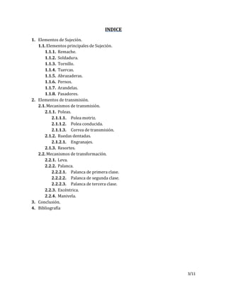 3/11
INDICE
1. Elementos de Sujeción.
1.1.Elementos principales de Sujeción.
1.1.1. Remache.
1.1.2. Soldadura.
1.1.3. Tornillo.
1.1.4. Tuercas.
1.1.5. Abrazaderas.
1.1.6. Pernos.
1.1.7. Arandelas.
1.1.8. Pasadores.
2. Elementos de transmisión.
2.1.Mecanismos de transmisión.
2.1.1. Poleas.
2.1.1.1. Polea motriz.
2.1.1.2. Polea conducida.
2.1.1.3. Correa de transmisión.
2.1.2. Ruedas dentadas.
2.1.2.1. Engranajes.
2.1.3. Resortes.
2.2.Mecanismos de transformación.
2.2.1. Leva.
2.2.2. Palanca.
2.2.2.1. Palanca de primera clase.
2.2.2.2. Palanca de segunda clase.
2.2.2.3. Palanca de tercera clase.
2.2.3. Excéntrica.
2.2.4. Manivela.
3. Conclusión.
4. Bibliografía
 