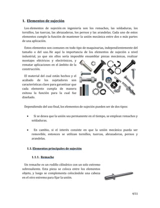 4/11
1. Elementos de sujeción
Los elementos de sujeción en ingeniería son los remaches, las soldaduras, los
tornillos, las tuercas, las abrazaderas, los pernos y las arandelas. Cada uno de estos
elementos cumple la función de mantener la unión mecánica entre dos o más partes
de una aplicación.
Estos elementos son comunes en todo tipo de maquinarias, independientemente del
tamaño o del uso. He aquí la importancia de los elementos de sujeción a nivel
industrial, ya que sin ellos sería imposible ensamblar piezas mecánicas, realizar
montajes eléctricos y electrónicos, y
rematar aplicaciones en el ámbito de la
construcción.
El material del cual están hechos y el
acabado de los sujetadores son
características clave para garantizar que
cada elemento cumpla de manera
exitosa la función para la cual fue
diseñado.
Dependiendo del uso final, los elementos de sujeción pueden ser de dos tipos:
 Si se desea que la unión sea permanente en el tiempo, se emplean remaches y
soldaduras.
 En cambio, si el interés consiste en que la unión mecánica pueda ser
removible, entonces se utilizan tornillos, tuercas, abrazaderas, pernos y
arandelas.
1.1.Elementos principales de sujeción
1.1.1. Remache
Un remache es un rodillo cilíndrico con un solo extremo
sobresaliente. Esta pieza se coloca entre los elementos
objeto, y luego se complementa colocándole una cabeza
en el otro extremo para fijar la unión.
 