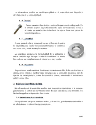 6/11
Las abrazaderas pueden ser metálicas o plásticas; el material de uso dependerá
directamente de la aplicación final.
1.1.6. Pernos
Es una pieza metálica similar a un tornillo, pero mucho más grande. En
el extremo inferior (la parte enroscada) suele enroscarse una tuerca o
se coloca un remache, con la finalidad de sujetar dos o más piezas de
tamaño importante.
1.1.7. Arandelas
Es una pieza circular o hexagonal con un orificio en el centro.
Es empleada para sujetar mecánicamente tuercas o tornillos a
una estructura y evitar su desplazamiento.
Las arandelas aseguran la hermeticidad de la aplicación y
evitan cualquier tipo de fuga a través de la unión de las piezas.
Por ende, su uso en aplicaciones de plomería es muy común.
1.1.8. Pasadores
Un pasador es un elemento de fijación mecánica desmontable, de forma cilíndrica o
cónica, cuyos extremos pueden variar en función de la aplicación. Se emplea para la
fijación de varias piezas a través de un orificio común, impidiendo el movimiento
relativo entre ellas.
2. Elementos de transmisión
Son elementos de transmisión aquellos que transmiten movimiento o lo regulan,
generalmente el sentido del movimiento entre dos ejes sería de una sola dirección, con
las bandas y poleas se logran dos direcciones.
2.1. Mecanismos de transmisión
Son aquellos en los que el elemento motriz, o de entrada, y el elemento conducido, o
de salida, tienen el mismo tipo de movimiento.
 