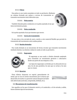 7/11
2.1.1. Poleas
Una polea es una rueda acanalada en todo su perímetro. Mediante
un sistema formado por poleas y correas de transmisión se
transmite movimiento entre diferentes ejes.
2.1.1.1. Polea motriz
También llamada polea conductora es la polea ajustada al eje que
tiene movimiento propio.
2.1.1.2. Polea conducida
Es la polea ajustada al eje que tenemos que mover.
2.1.1.3. Correa de transmisión
Es una cinta o tira cerrada de cuero, caucho u otro material flexible que permite la
transmisión del movimiento entre ambas poleas.
2.1.2. Ruedas dentadas
Una rueda dentada es un mecanismo de forma circular que transmite movimiento
mediante dientes. Los dientes rodean la rueda en todo su perímetro.
2.1.2.1. Engranajes
El engranaje es una rueda o cilindro dentado empleado
para transmitir un movimiento giratorio o alternativo
desde una parte de una máquina a otra.
Los tipos de engranajes se dividen por la ubicación de sus
ejes; los de ejes paralelos, los ejes que se cortan y los ejes
que se cruzan.
2.1.3. Resortes
Pieza elástica dispuesta en espiral, generalmente de
metal, que se usa en ciertos mecanismos por la fuerza que
desarrolla al recobrar su posición natural después de haber
sido deformada (estirada, comprimida, doblada, etc.).
2.2.Mecanismos de transformación
Son aquellos en los que el elemento motriz y el conducido, o el de entrada y salida,
tienen distinto tipo de movimiento.
 