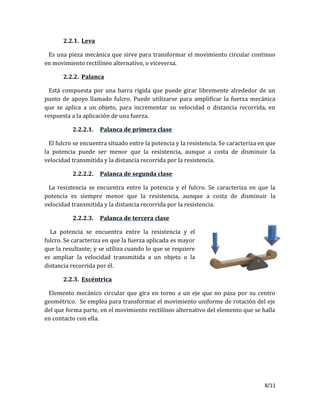 8/11
2.2.1. Leva
Es una pieza mecánica que sirve para transformar el movimiento circular continuo
en movimiento rectilíneo alternativo, o viceversa.
2.2.2. Palanca
Está compuesta por una barra rígida que puede girar libremente alrededor de un
punto de apoyo llamado fulcro. Puede utilizarse para amplificar la fuerza mecánica
que se aplica a un objeto, para incrementar su velocidad o distancia recorrida, en
respuesta a la aplicación de una fuerza.
2.2.2.1. Palanca de primera clase
El fulcro se encuentra situado entre la potencia y la resistencia. Se caracteriza en que
la potencia puede ser menor que la resistencia, aunque a costa de disminuir la
velocidad transmitida y la distancia recorrida por la resistencia.
2.2.2.2. Palanca de segunda clase
La resistencia se encuentra entre la potencia y el fulcro. Se caracteriza en que la
potencia es siempre menor que la resistencia, aunque a costa de disminuir la
velocidad transmitida y la distancia recorrida por la resistencia.
2.2.2.3. Palanca de tercera clase
La potencia se encuentra entre la resistencia y el
fulcro. Se caracteriza en que la fuerza aplicada es mayor
que la resultante; y se utiliza cuando lo que se requiere
es ampliar la velocidad transmitida a un objeto o la
distancia recorrida por él.
2.2.3. Excéntrica
Elemento mecánico circular que gira en torno a un eje que no pasa por su centro
geométrico. Se emplea para transformar el movimiento uniforme de rotación del eje
del que forma parte, en el movimiento rectilíneo alternativo del elemento que se halla
en contacto con ella.
 