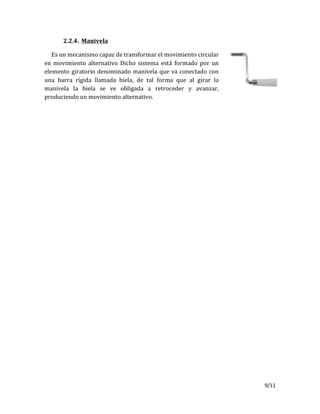9/11
2.2.4. Manivela
Es un mecanismo capaz de transformar el movimiento circular
en movimiento alternativo Dicho sistema está formado por un
elemento giratorio denominado manivela que va conectado con
una barra rígida llamada biela, de tal forma que al girar la
manivela la biela se ve obligada a retroceder y avanzar,
produciendo un movimiento alternativo.
 