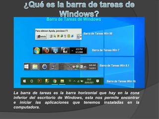 La barra de tareas es la barra horizontal que hay en la zona
inferior del escritorio de Windows, esta nos permite encontrar
e iniciar las aplicaciones que tenemos instaladas en la
computadora.
 