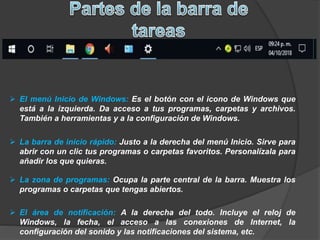  El menú Inicio de Windows: Es el botón con el icono de Windows que
está a la izquierda. Da acceso a tus programas, carpetas y archivos.
También a herramientas y a la configuración de Windows.
 La barra de inicio rápido: Justo a la derecha del menú Inicio. Sirve para
abrir con un clic tus programas o carpetas favoritos. Personalízala para
añadir los que quieras.
 La zona de programas: Ocupa la parte central de la barra. Muestra los
programas o carpetas que tengas abiertos.
 El área de notificación: A la derecha del todo. Incluye el reloj de
Windows, la fecha, el acceso a las conexiones de Internet, la
configuración del sonido y las notificaciones del sistema, etc.
 