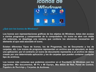 ¿Qué son los Iconos de Windows?
Los Iconos son representaciones gráficas de los objetos de Windows, éstos dan acceso
a ciertos programas y componentes de la computadora. Un icono se abre con doble
clic entonces, se despliega una ventana que contiene los elementos necesarios del
elemento al que está asociado el icono.
Existen diferentes Tipos de Iconos, los de Programas, los de Documento y los de
carpetas, etc. Los iconos de programa representan un archivo que se ejecutará, es decir
una aplicación; por el contrario un icono de documento representa a un archivo de datos
creado por una determinada aplicación y los de carpetas que pueden contener cualquier
tipo de archivos.
Los iconos más comunes que podemos encontrar en el Escritorio de Windows son los
siguientes: Mis documentos, Mi Pc o Mi Equipo, Mis Sitios de Red, Panel de Control,
Papelera de Reciclaje y Carpetas de Archivos.
 