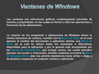 Las ventanas son estructuras gráficas cuadrangulares previstas de
eventos y propiedades, en las cuales se llevan a cabo las operaciones y
funciones de las aplicaciones.
La mayoría de los programas o aplicaciones de Windows tienen la
misma estructura de ventana, cuentan con la Barra de Título en la cual
aparece el nombre del documento o aplicación abierta, una Barra de
Menú en la cual se ubican todos los comandos o alternativas
disponibles para la aplicación y por lo general está acompañada por
las Barras de Herramientas, que incluye iconos, los cuales permiten
ejecutar una acción o instrucción, también podemos encontrar la Barra
de Desplazamiento esta nos permite deslizarnos hacia arriba o abajo y
de derecha a izquierda en cualquier ventana o aplicación.
 