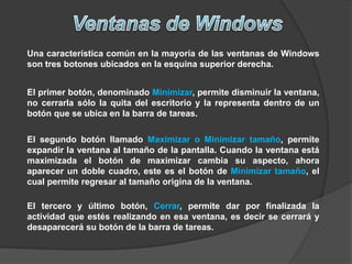 Una característica común en la mayoría de las ventanas de Windows
son tres botones ubicados en la esquina superior derecha.
El primer botón, denominado Minimizar, permite disminuir la ventana,
no cerrarla sólo la quita del escritorio y la representa dentro de un
botón que se ubica en la barra de tareas.
El segundo botón llamado Maximizar o Minimizar tamaño, permite
expandir la ventana al tamaño de la pantalla. Cuando la ventana está
maximizada el botón de maximizar cambia su aspecto, ahora
aparecer un doble cuadro, este es el botón de Minimizar tamaño, el
cual permite regresar al tamaño origina de la ventana.
El tercero y último botón, Cerrar, permite dar por finalizada la
actividad que estés realizando en esa ventana, es decir se cerrará y
desaparecerá su botón de la barra de tareas.
 