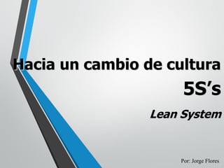 Hacia un cambio de cultura
5S’s
Lean System
Por: Jorge Flores
 
