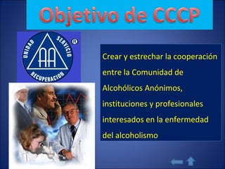 Crear y estrechar la cooperación entre la Comunidad de Alcohólicos Anónimos, instituciones y profesionales interesados en la enfermedad del alcoholismo  