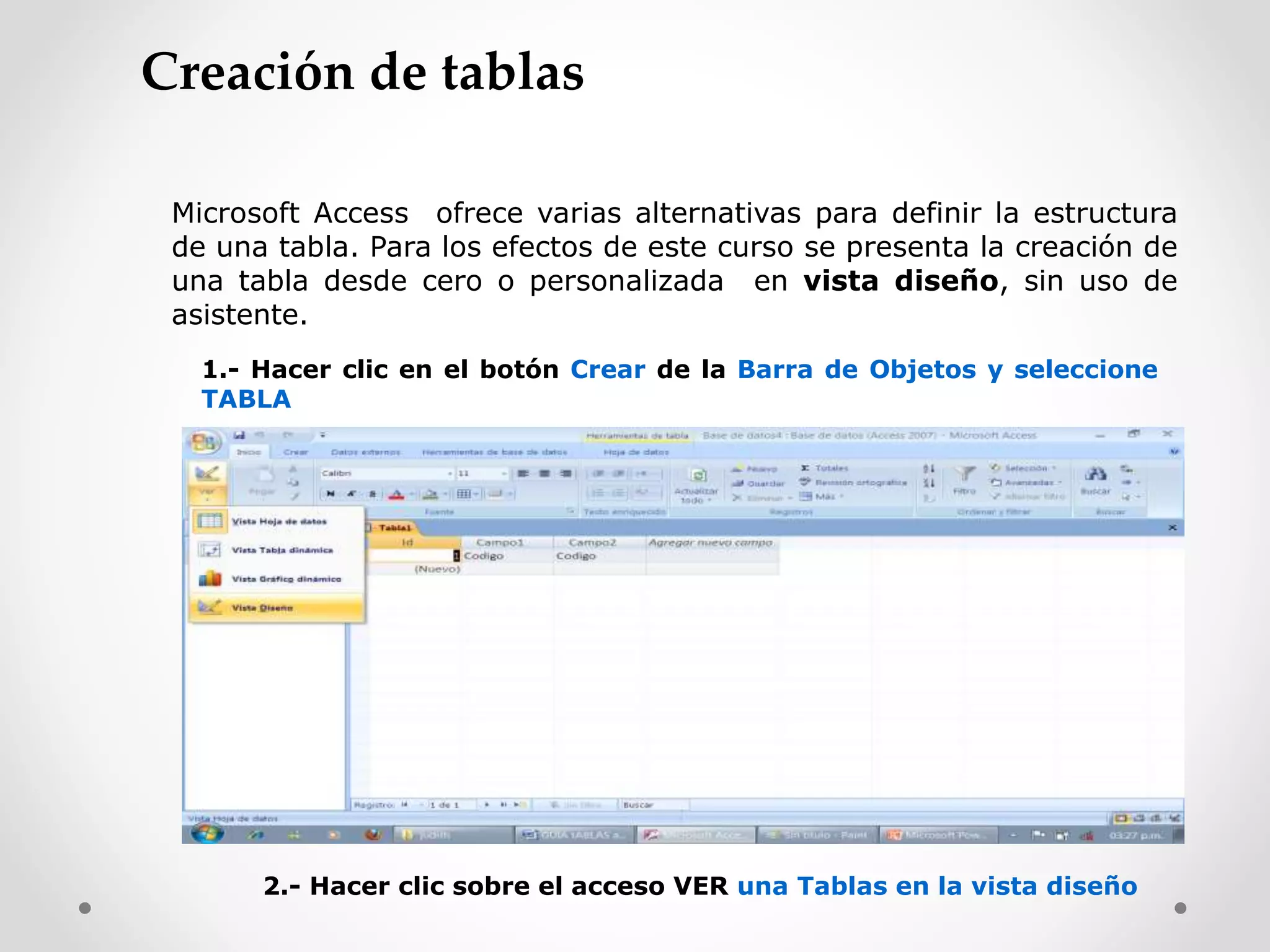 Microsoft Access ofrece varias alternativas para definir la estructura
de una tabla. Para los efectos de este curso se presenta la creación de
una tabla desde cero o personalizada en vista diseño, sin uso de
asistente.
1.- Hacer clic en el botón Crear de la Barra de Objetos y seleccione
TABLA
2.- Hacer clic sobre el acceso VER una Tablas en la vista diseño
Creación de tablas
 