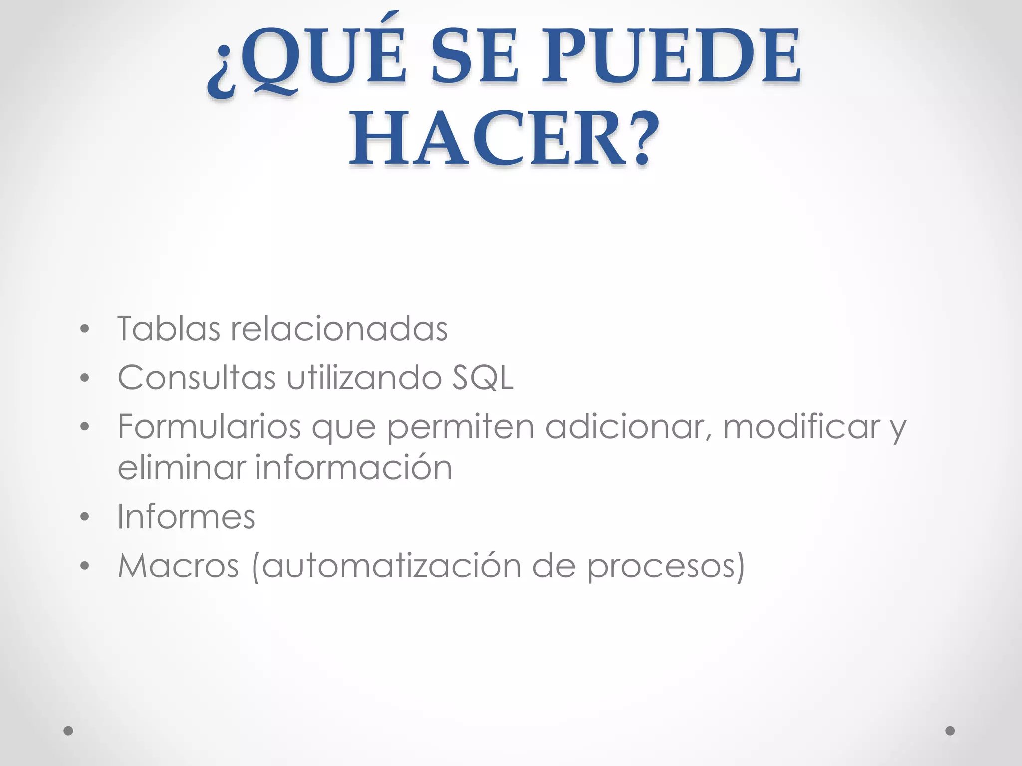 ¿QUÉ SE PUEDE
HACER?
• Tablas relacionadas
• Consultas utilizando SQL
• Formularios que permiten adicionar, modificar y
eliminar información
• Informes
• Macros (automatización de procesos)
 