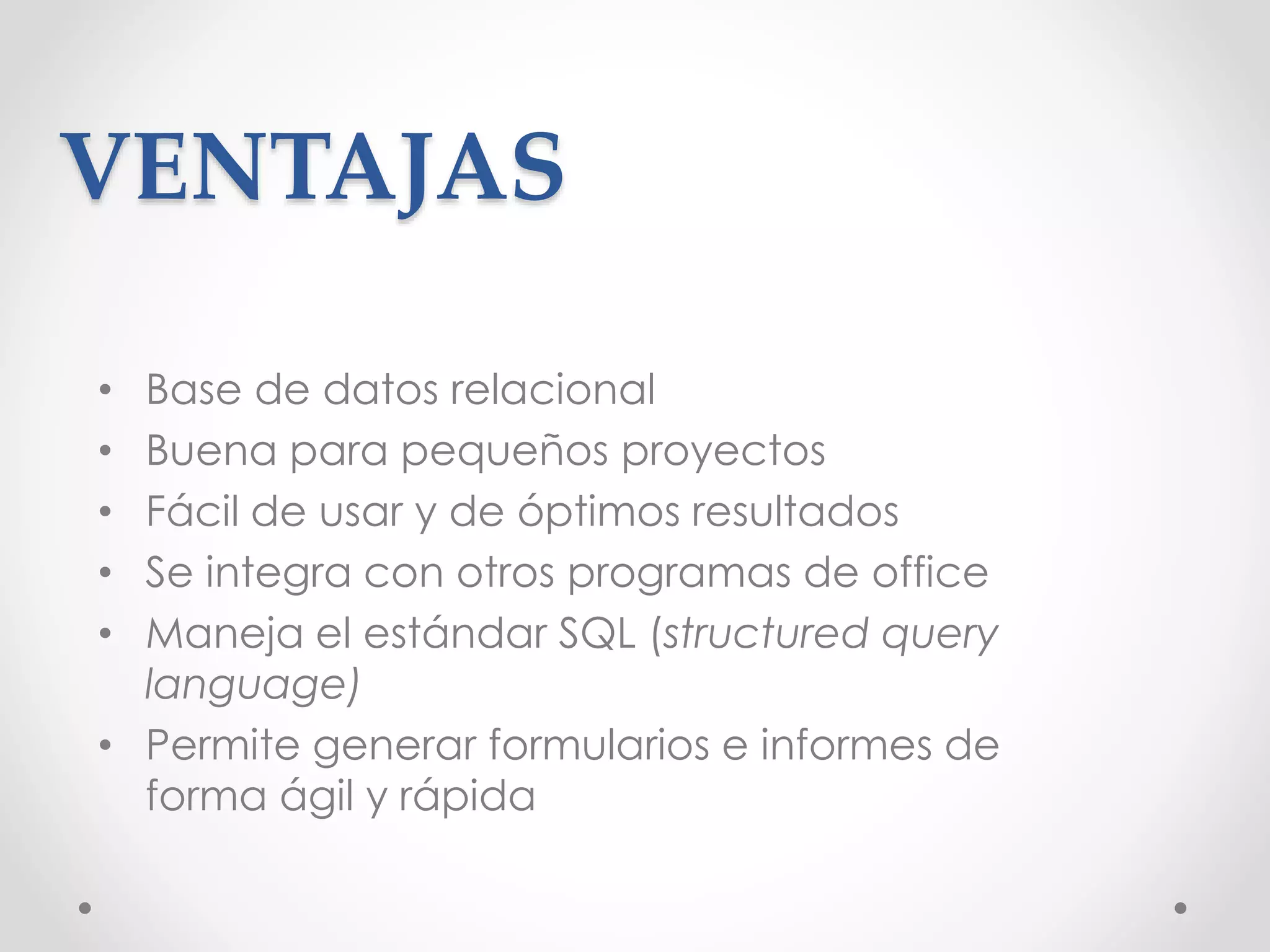 VENTAJAS
• Base de datos relacional
• Buena para pequeños proyectos
• Fácil de usar y de óptimos resultados
• Se integra con otros programas de office
• Maneja el estándar SQL (structured query
language)
• Permite generar formularios e informes de
forma ágil y rápida
 