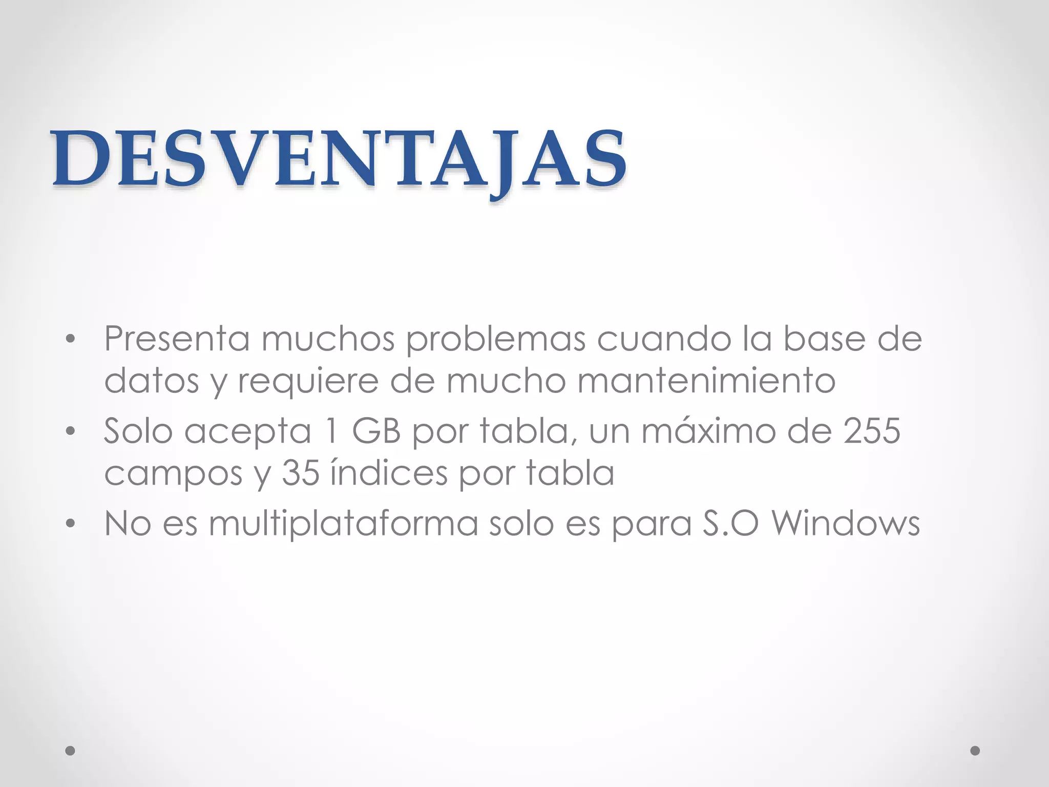 DESVENTAJAS
• Presenta muchos problemas cuando la base de
datos y requiere de mucho mantenimiento
• Solo acepta 1 GB por tabla, un máximo de 255
campos y 35 índices por tabla
• No es multiplataforma solo es para S.O Windows
 