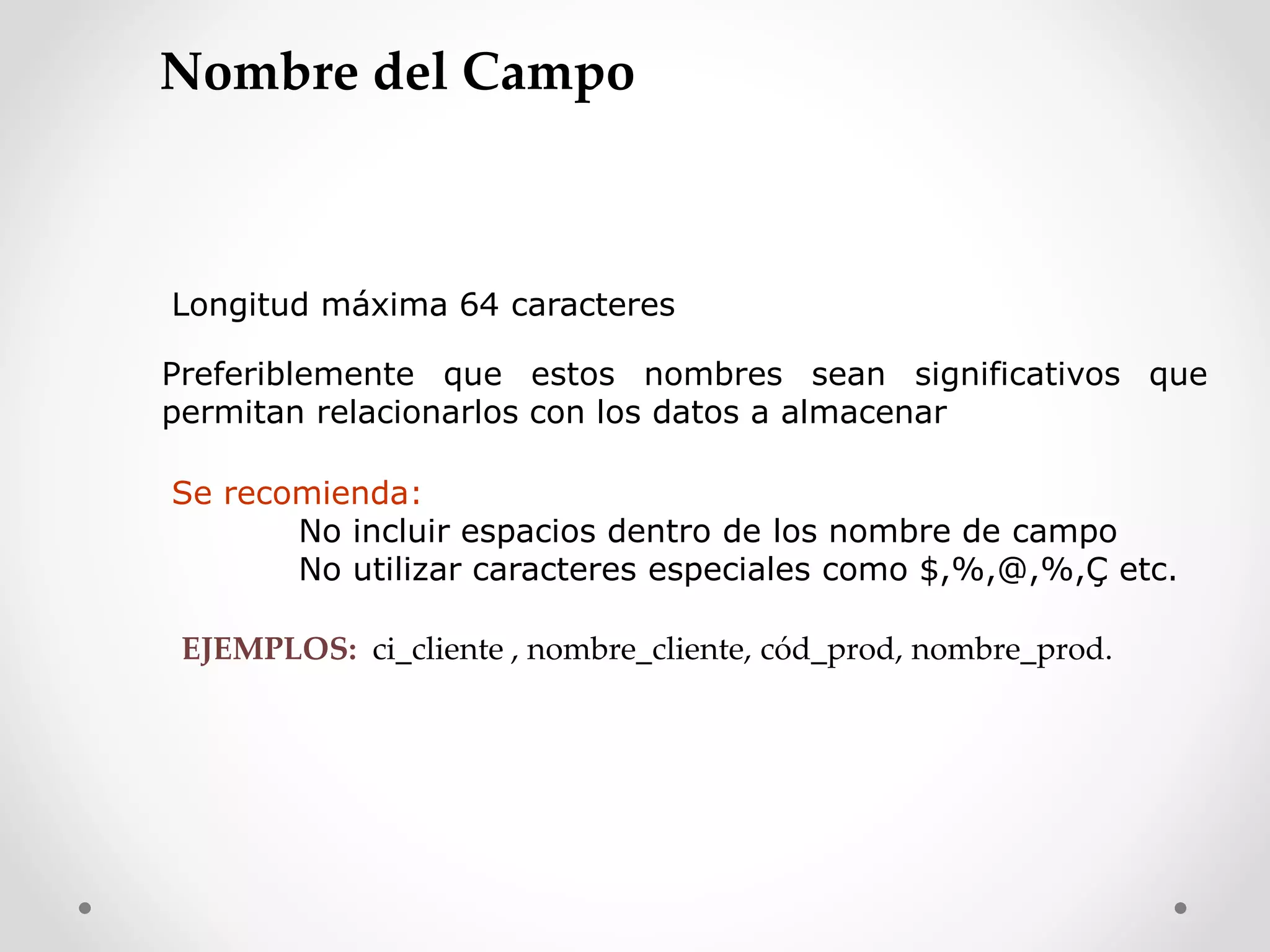 Longitud máxima 64 caracteres
Preferiblemente que estos nombres sean significativos que
permitan relacionarlos con los datos a almacenar
Se recomienda:
No incluir espacios dentro de los nombre de campo
No utilizar caracteres especiales como $,%,@,%,Ç etc.
EJEMPLOS: ci_cliente , nombre_cliente, cód_prod, nombre_prod.
Nombre del Campo
 