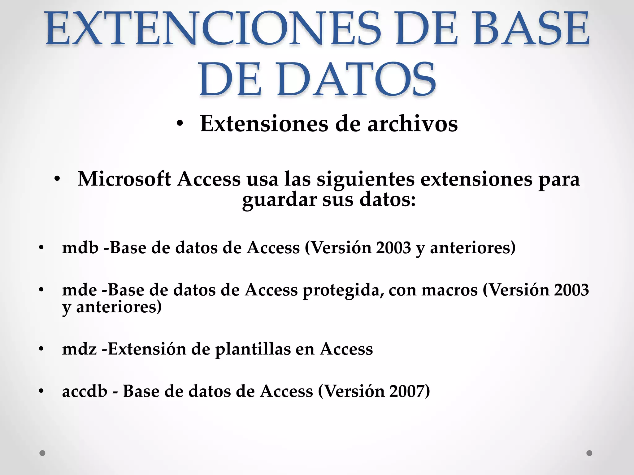 EXTENCIONES DE BASE
DE DATOS
• Extensiones de archivos
• Microsoft Access usa las siguientes extensiones para
guardar sus datos:
• mdb -Base de datos de Access (Versión 2003 y anteriores)
• mde -Base de datos de Access protegida, con macros (Versión 2003
y anteriores)
• mdz -Extensión de plantillas en Access
• accdb - Base de datos de Access (Versión 2007)
 