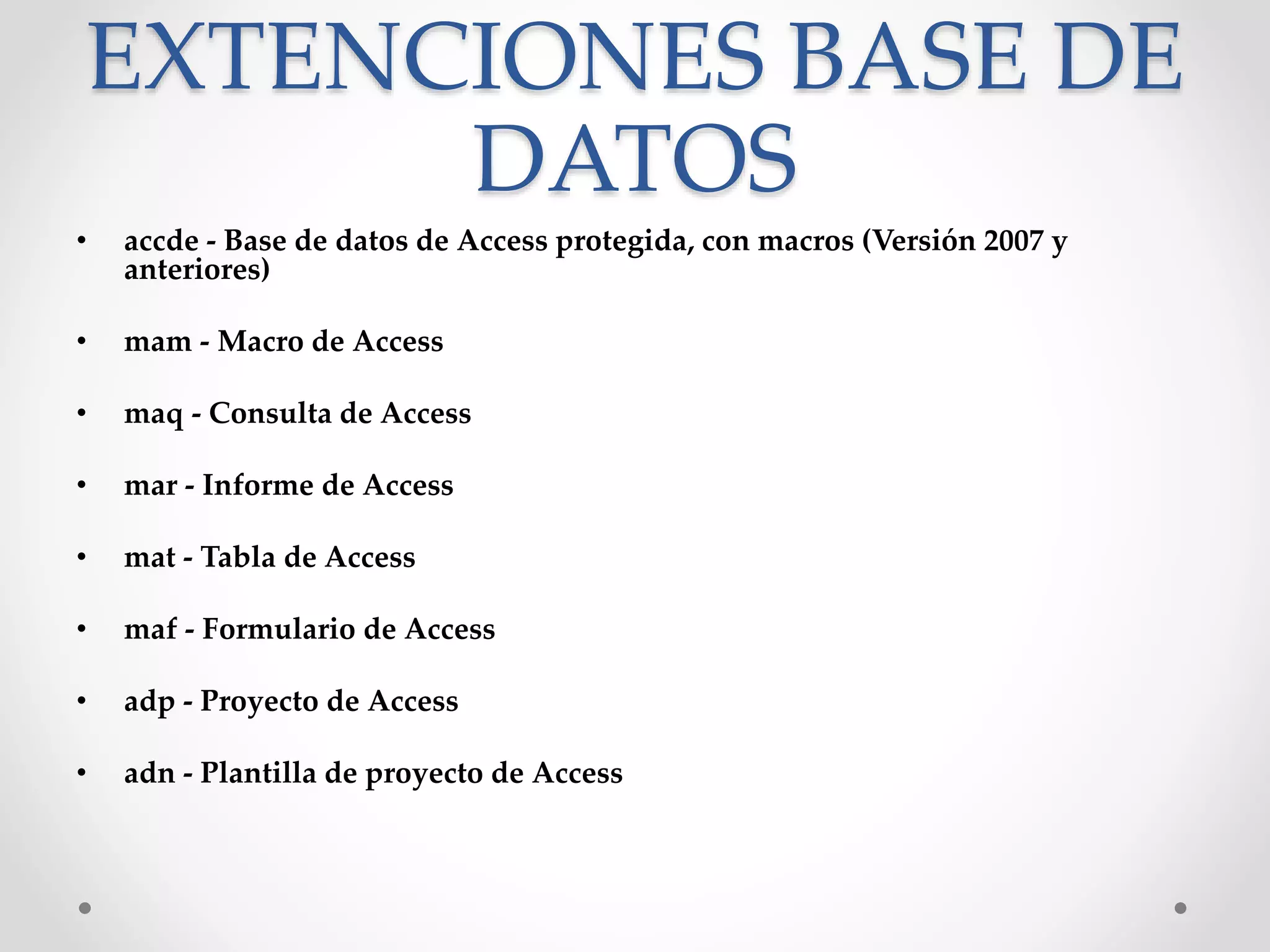 EXTENCIONES BASE DE
DATOS
• accde - Base de datos de Access protegida, con macros (Versión 2007 y
anteriores)
• mam - Macro de Access
• maq - Consulta de Access
• mar - Informe de Access
• mat - Tabla de Access
• maf - Formulario de Access
• adp - Proyecto de Access
• adn - Plantilla de proyecto de Access
 
