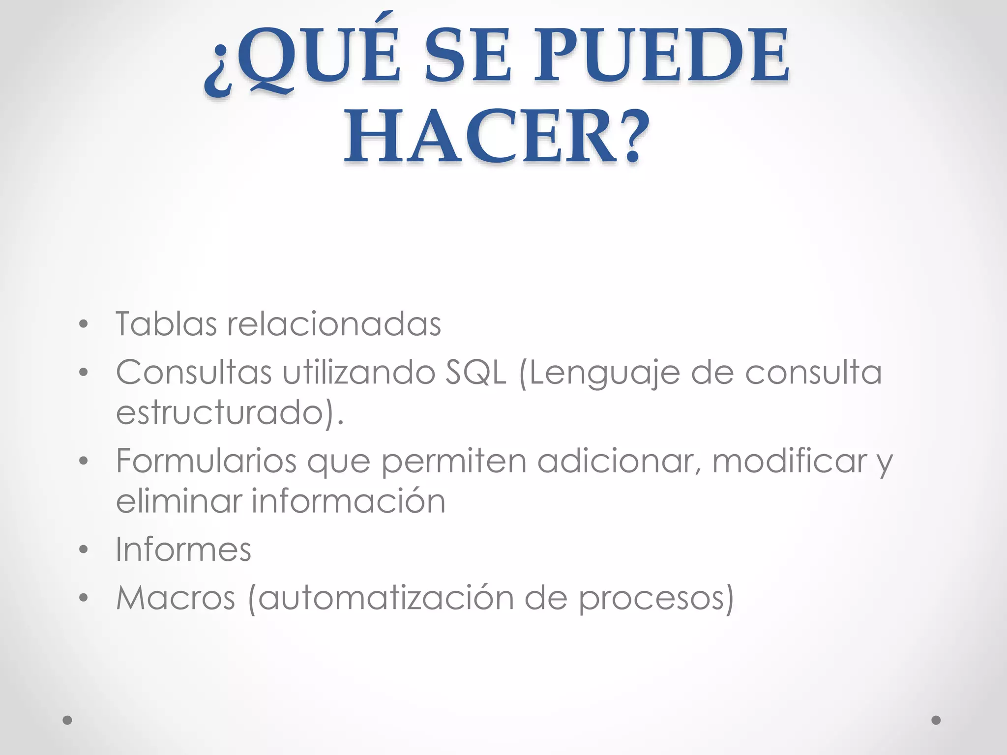 ¿QUÉ SE PUEDE
HACER?
• Tablas relacionadas
• Consultas utilizando SQL (Lenguaje de consulta
estructurado).
• Formularios que permiten adicionar, modificar y
eliminar información
• Informes
• Macros (automatización de procesos)
 