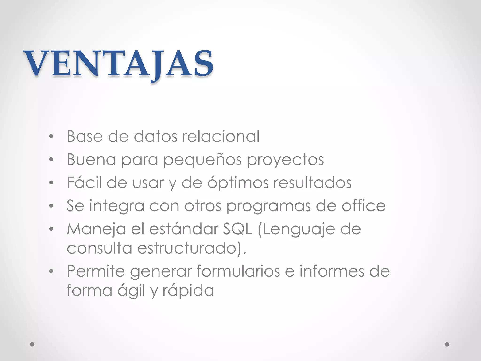 VENTAJAS
• Base de datos relacional
• Buena para pequeños proyectos
• Fácil de usar y de óptimos resultados
• Se integra con otros programas de office
• Maneja el estándar SQL (Lenguaje de
consulta estructurado).
• Permite generar formularios e informes de
forma ágil y rápida
 