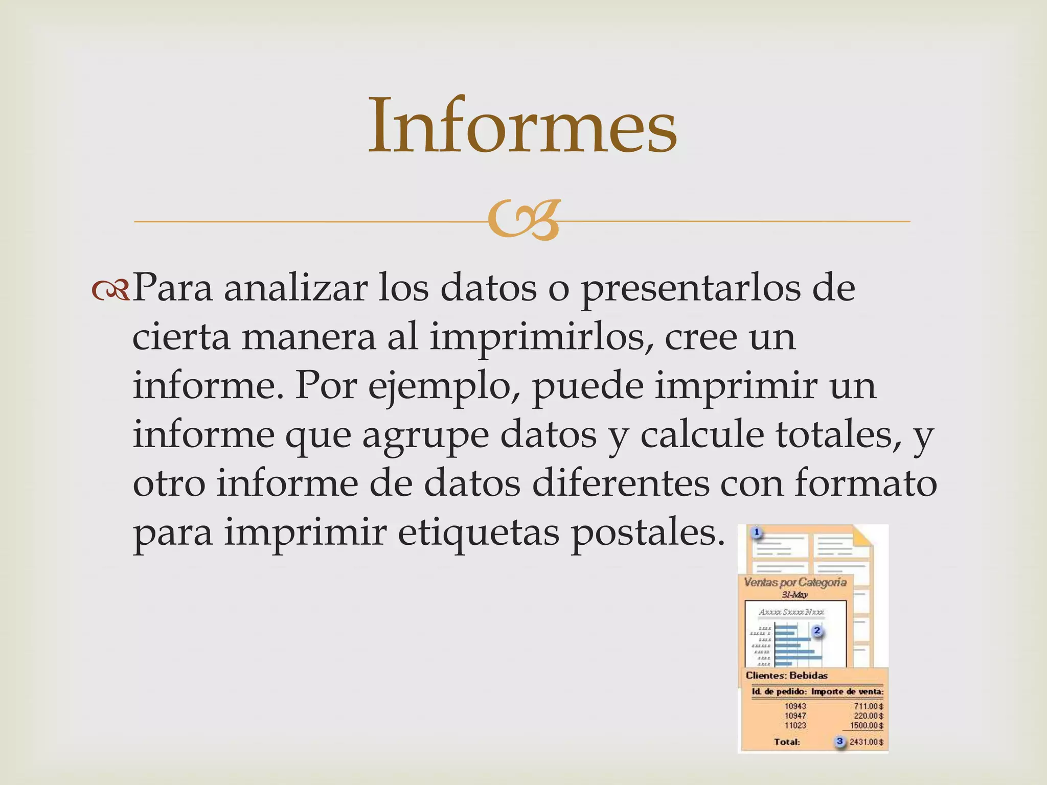 
Para analizar los datos o presentarlos de
cierta manera al imprimirlos, cree un
informe. Por ejemplo, puede imprimir un
informe que agrupe datos y calcule totales, y
otro informe de datos diferentes con formato
para imprimir etiquetas postales.
Informes
 