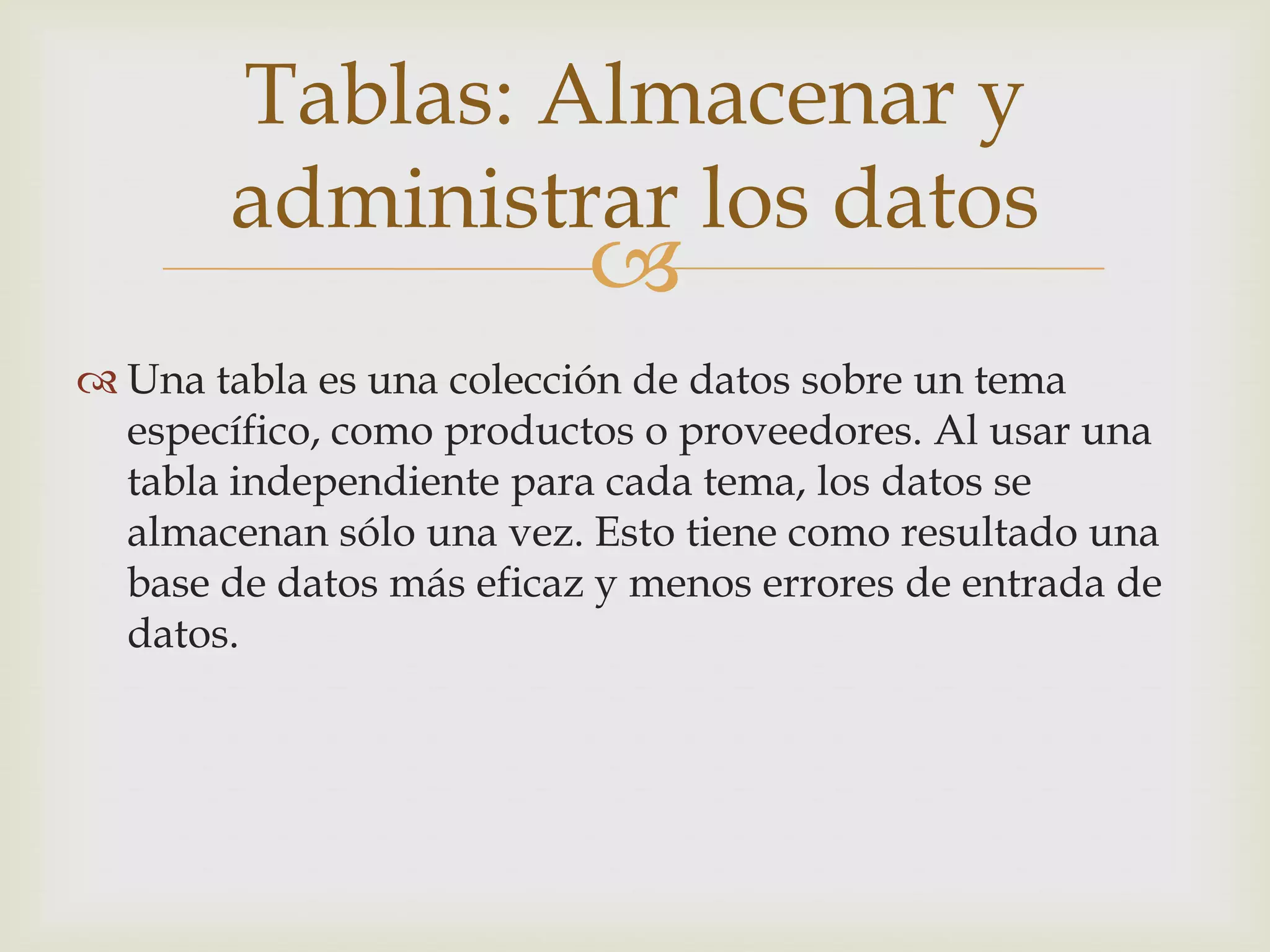 
 Una tabla es una colección de datos sobre un tema
específico, como productos o proveedores. Al usar una
tabla independiente para cada tema, los datos se
almacenan sólo una vez. Esto tiene como resultado una
base de datos más eficaz y menos errores de entrada de
datos.
Tablas: Almacenar y
administrar los datos
 