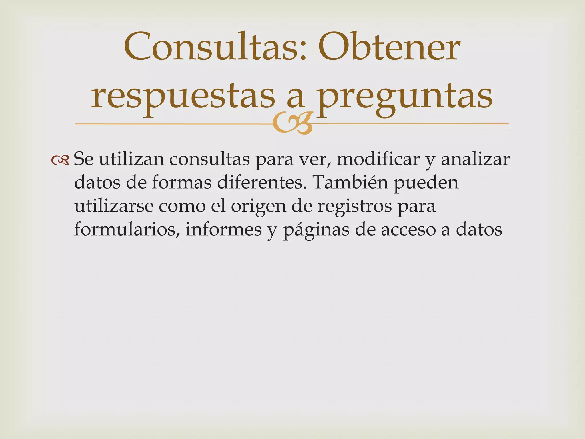 
 Se utilizan consultas para ver, modificar y analizar
datos de formas diferentes. También pueden
utilizarse como el origen de registros para
formularios, informes y páginas de acceso a datos
Consultas: Obtener
respuestas a preguntas
 
