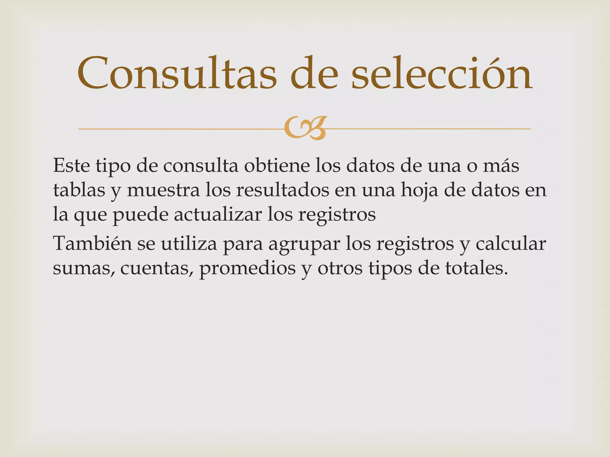 
Este tipo de consulta obtiene los datos de una o más
tablas y muestra los resultados en una hoja de datos en
la que puede actualizar los registros
También se utiliza para agrupar los registros y calcular
sumas, cuentas, promedios y otros tipos de totales.
Consultas de selección
 
