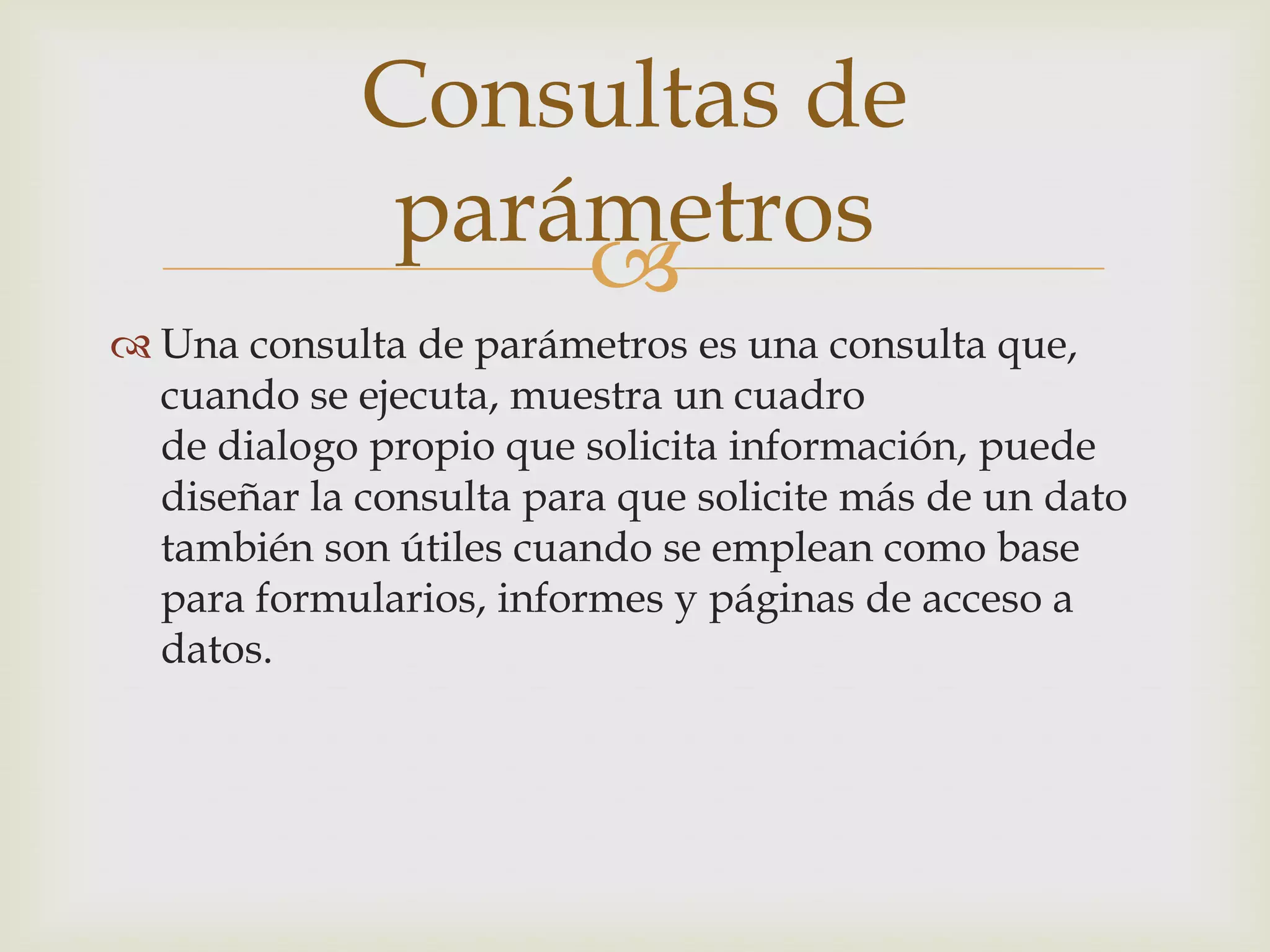 
 Una consulta de parámetros es una consulta que,
cuando se ejecuta, muestra un cuadro
de dialogo propio que solicita información, puede
diseñar la consulta para que solicite más de un dato
también son útiles cuando se emplean como base
para formularios, informes y páginas de acceso a
datos.
Consultas de
parámetros
 