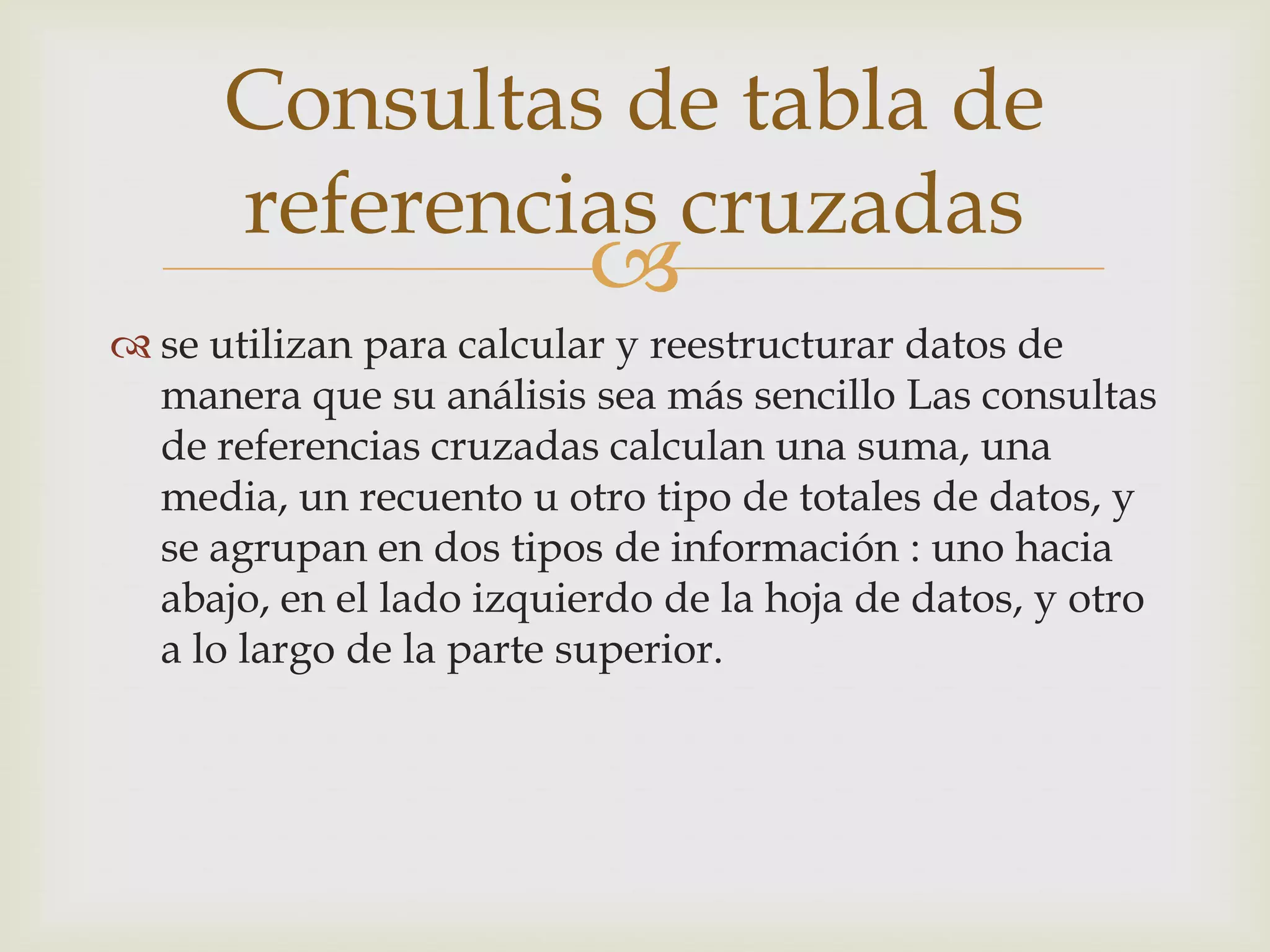 
 se utilizan para calcular y reestructurar datos de
manera que su análisis sea más sencillo Las consultas
de referencias cruzadas calculan una suma, una
media, un recuento u otro tipo de totales de datos, y
se agrupan en dos tipos de información : uno hacia
abajo, en el lado izquierdo de la hoja de datos, y otro
a lo largo de la parte superior.
Consultas de tabla de
referencias cruzadas
 