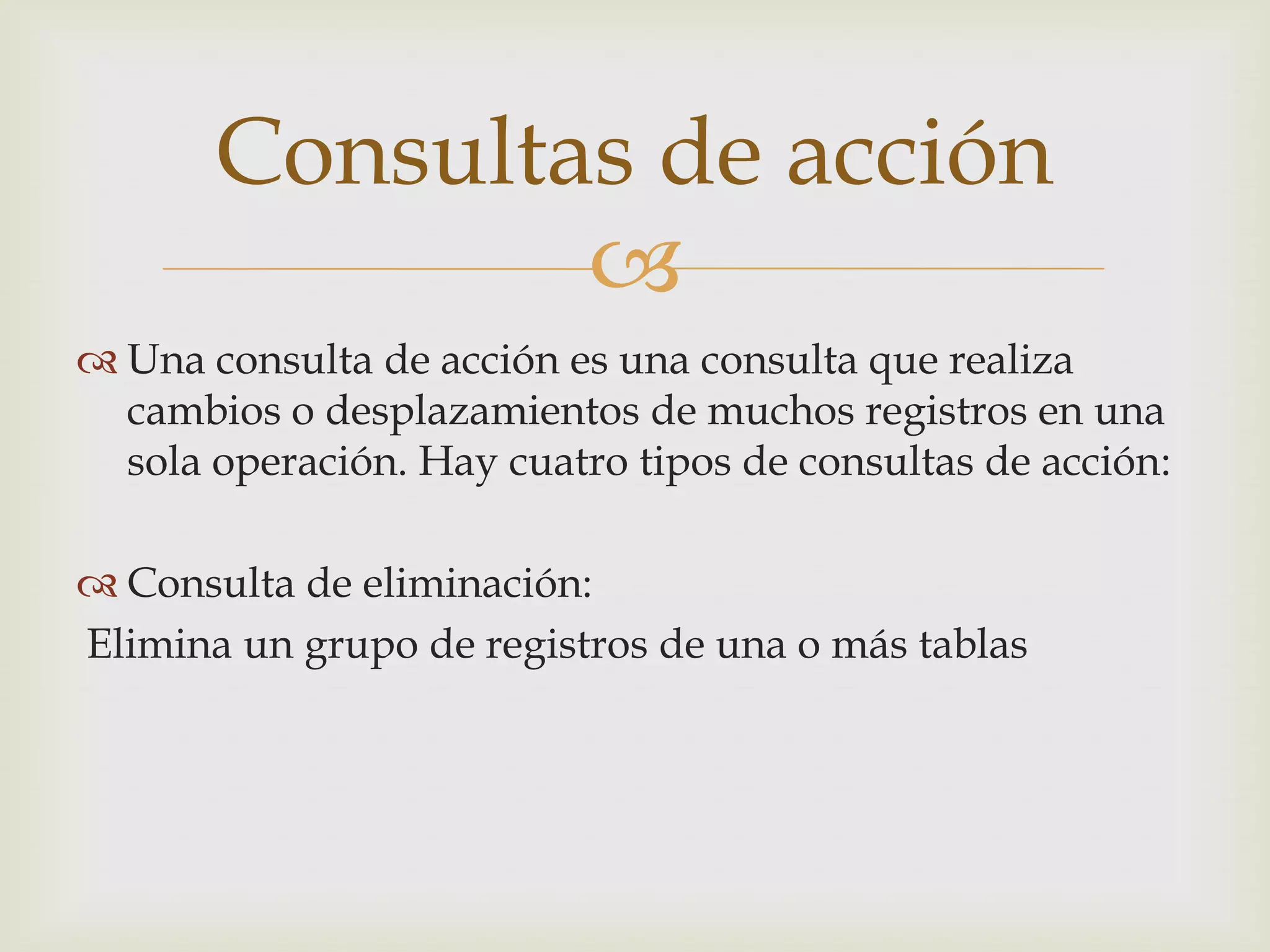 
 Una consulta de acción es una consulta que realiza
cambios o desplazamientos de muchos registros en una
sola operación. Hay cuatro tipos de consultas de acción:
 Consulta de eliminación:
Elimina un grupo de registros de una o más tablas
Consultas de acción
 