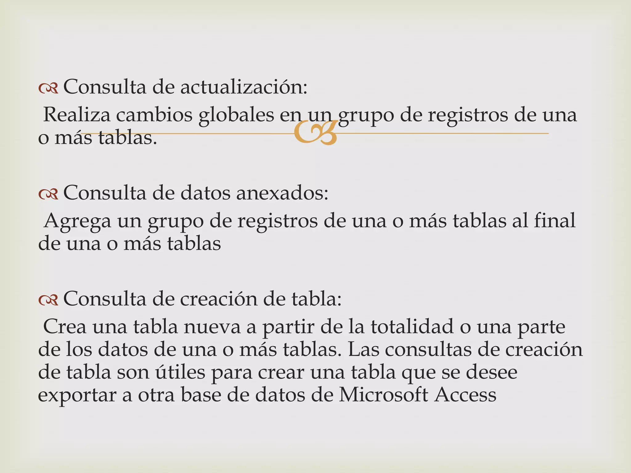 
 Consulta de actualización:
Realiza cambios globales en un grupo de registros de una
o más tablas.
 Consulta de datos anexados:
Agrega un grupo de registros de una o más tablas al final
de una o más tablas
 Consulta de creación de tabla:
Crea una tabla nueva a partir de la totalidad o una parte
de los datos de una o más tablas. Las consultas de creación
de tabla son útiles para crear una tabla que se desee
exportar a otra base de datos de Microsoft Access
 