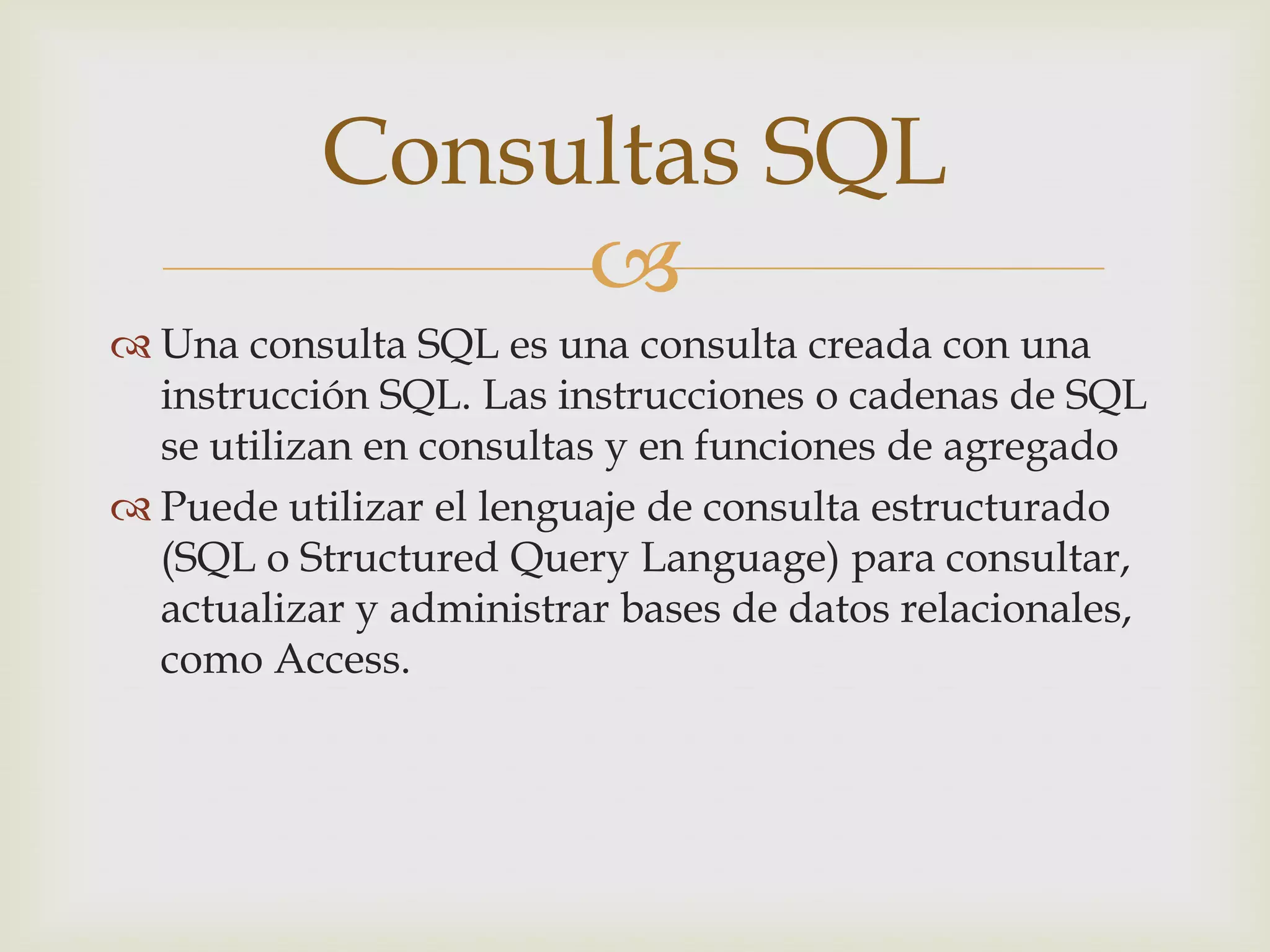 
 Una consulta SQL es una consulta creada con una
instrucción SQL. Las instrucciones o cadenas de SQL
se utilizan en consultas y en funciones de agregado
 Puede utilizar el lenguaje de consulta estructurado
(SQL o Structured Query Language) para consultar,
actualizar y administrar bases de datos relacionales,
como Access.
Consultas SQL
 