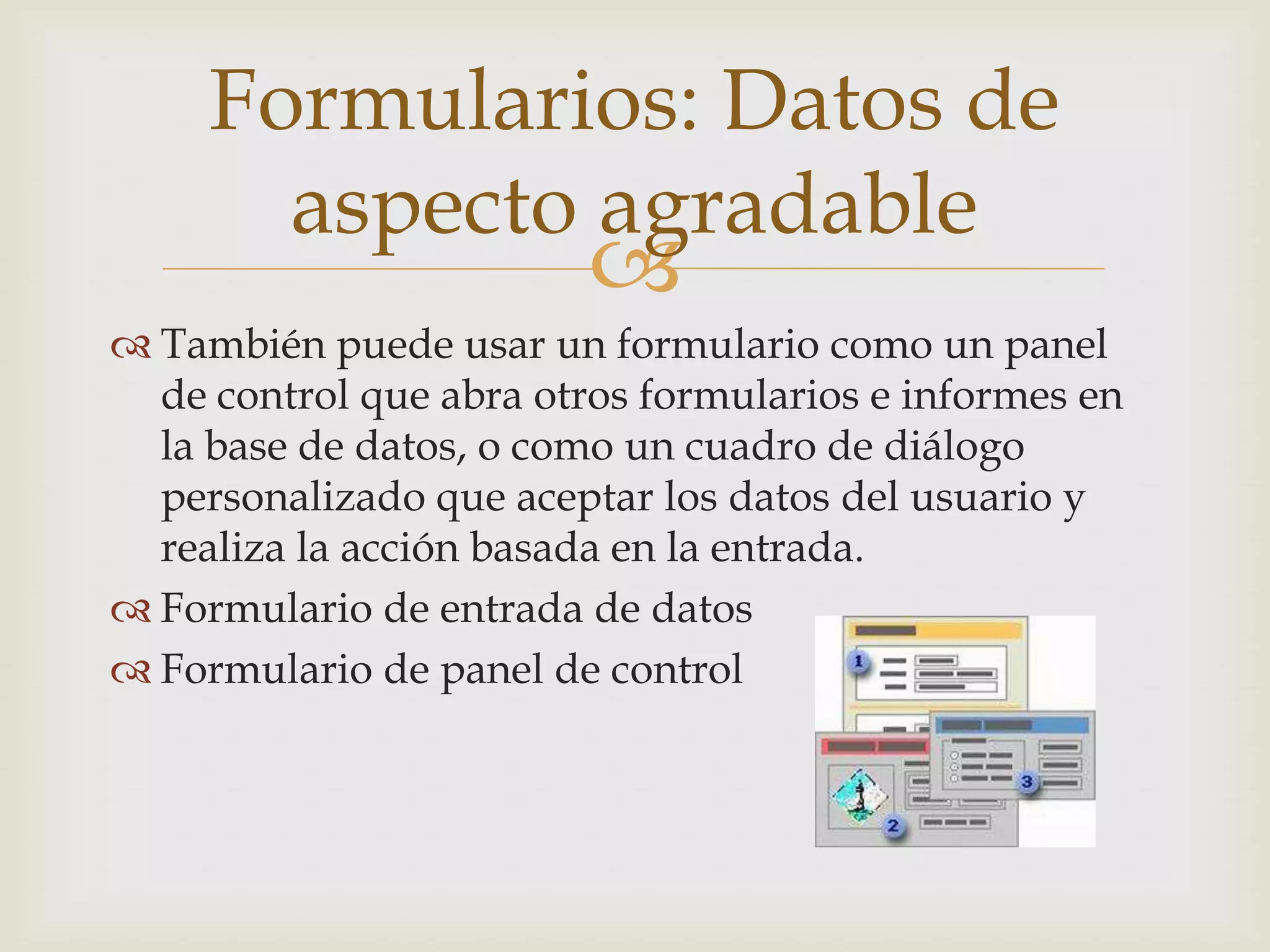 
 También puede usar un formulario como un panel
de control que abra otros formularios e informes en
la base de datos, o como un cuadro de diálogo
personalizado que aceptar los datos del usuario y
realiza la acción basada en la entrada.
 Formulario de entrada de datos
 Formulario de panel de control
Formularios: Datos de
aspecto agradable
 