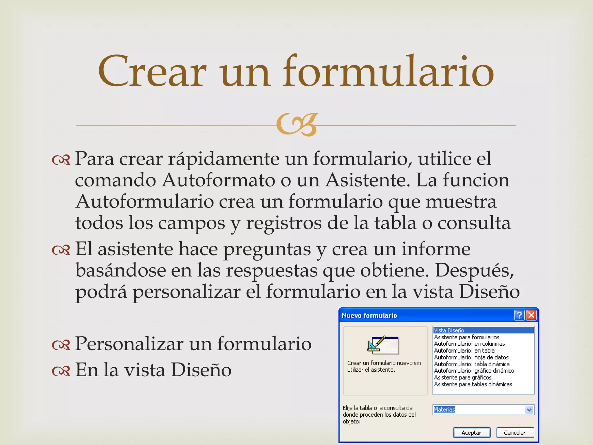 
 Para crear rápidamente un formulario, utilice el
comando Autoformato o un Asistente. La funcion
Autoformulario crea un formulario que muestra
todos los campos y registros de la tabla o consulta
 El asistente hace preguntas y crea un informe
basándose en las respuestas que obtiene. Después,
podrá personalizar el formulario en la vista Diseño
 Personalizar un formulario
 En la vista Diseño
Crear un formulario
 