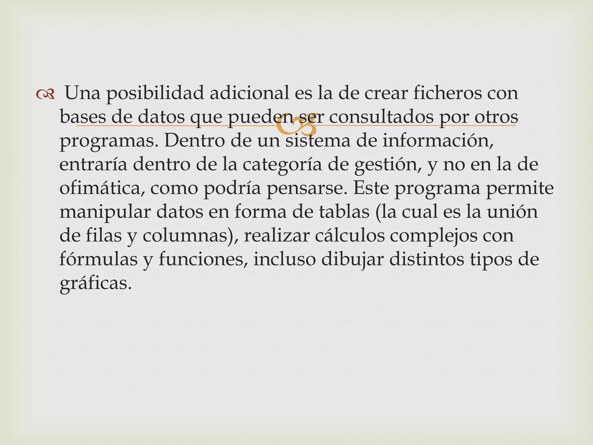 
 Una posibilidad adicional es la de crear ficheros con
bases de datos que pueden ser consultados por otros
programas. Dentro de un sistema de información,
entraría dentro de la categoría de gestión, y no en la de
ofimática, como podría pensarse. Este programa permite
manipular datos en forma de tablas (la cual es la unión
de filas y columnas), realizar cálculos complejos con
fórmulas y funciones, incluso dibujar distintos tipos de
gráficas.
 