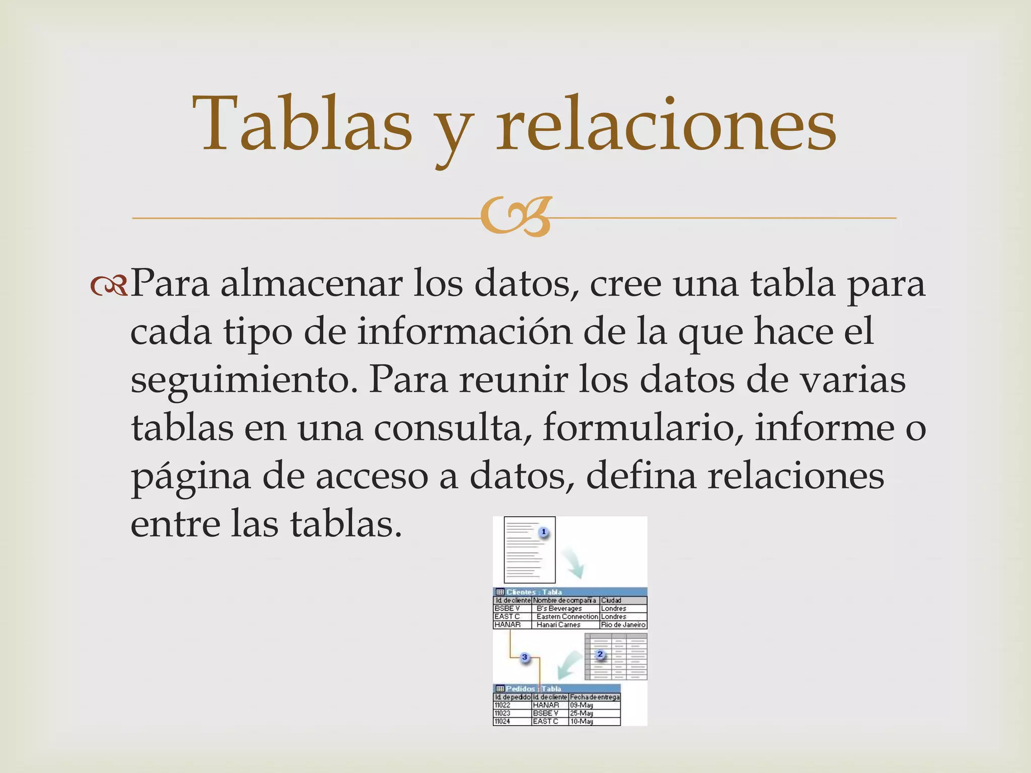 
Para almacenar los datos, cree una tabla para
cada tipo de información de la que hace el
seguimiento. Para reunir los datos de varias
tablas en una consulta, formulario, informe o
página de acceso a datos, defina relaciones
entre las tablas.
Tablas y relaciones
 
