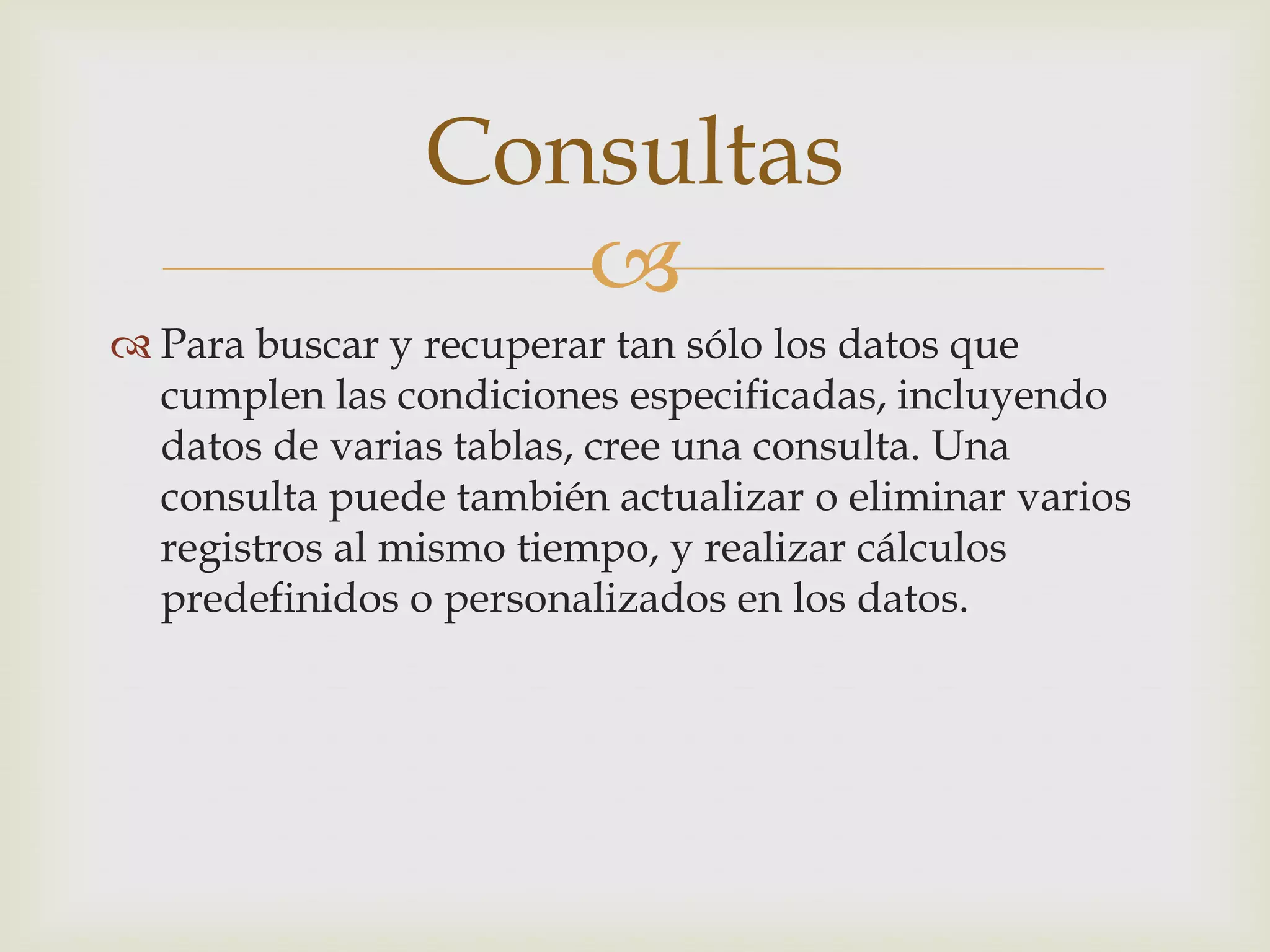 
 Para buscar y recuperar tan sólo los datos que
cumplen las condiciones especificadas, incluyendo
datos de varias tablas, cree una consulta. Una
consulta puede también actualizar o eliminar varios
registros al mismo tiempo, y realizar cálculos
predefinidos o personalizados en los datos.
Consultas
 