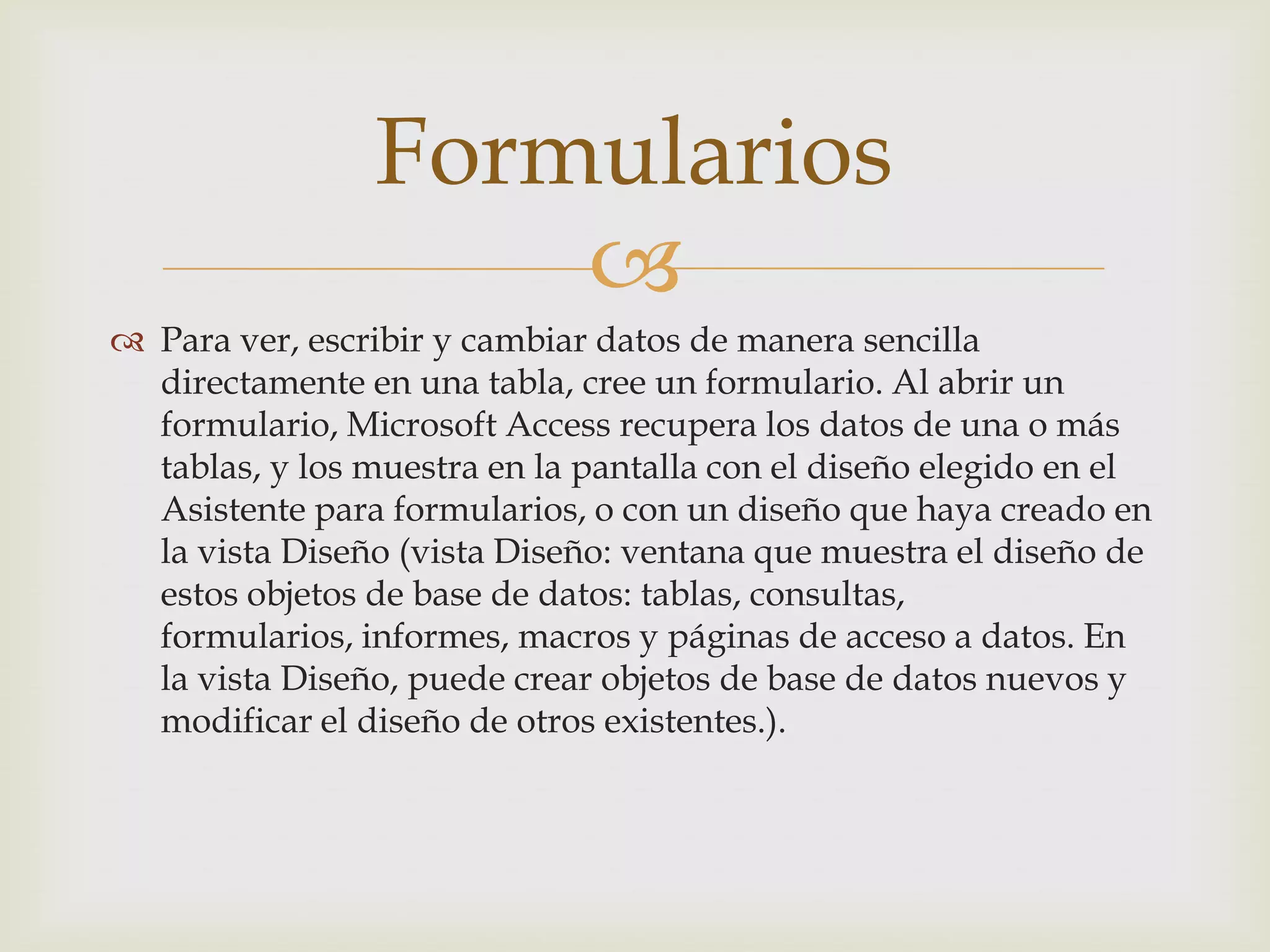 
 Para ver, escribir y cambiar datos de manera sencilla
directamente en una tabla, cree un formulario. Al abrir un
formulario, Microsoft Access recupera los datos de una o más
tablas, y los muestra en la pantalla con el diseño elegido en el
Asistente para formularios, o con un diseño que haya creado en
la vista Diseño (vista Diseño: ventana que muestra el diseño de
estos objetos de base de datos: tablas, consultas,
formularios, informes, macros y páginas de acceso a datos. En
la vista Diseño, puede crear objetos de base de datos nuevos y
modificar el diseño de otros existentes.).
Formularios
 