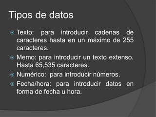 Tipos de datos
 Texto: para introducir cadenas de
caracteres hasta en un máximo de 255
caracteres.
 Memo: para introducir un texto extenso.
Hasta 65,535 caracteres.
 Numérico: para introducir números.
 Fecha/hora: para introducir datos en
forma de fecha u hora.
 