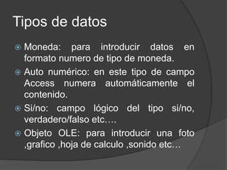 Tipos de datos
 Moneda: para introducir datos en
formato numero de tipo de moneda.
 Auto numérico: en este tipo de campo
Access numera automáticamente el
contenido.
 Si/no: campo lógico del tipo si/no,
verdadero/falso etc….
 Objeto OLE: para introducir una foto
,grafico ,hoja de calculo ,sonido etc…
 