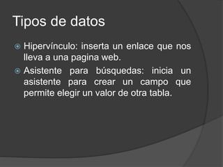 Tipos de datos
 Hipervínculo: inserta un enlace que nos
lleva a una pagina web.
 Asistente para búsquedas: inicia un
asistente para crear un campo que
permite elegir un valor de otra tabla.
 