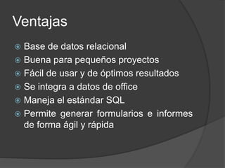 Ventajas
 Base de datos relacional
 Buena para pequeños proyectos
 Fácil de usar y de óptimos resultados
 Se integra a datos de office
 Maneja el estándar SQL
 Permite generar formularios e informes
de forma ágil y rápida
 